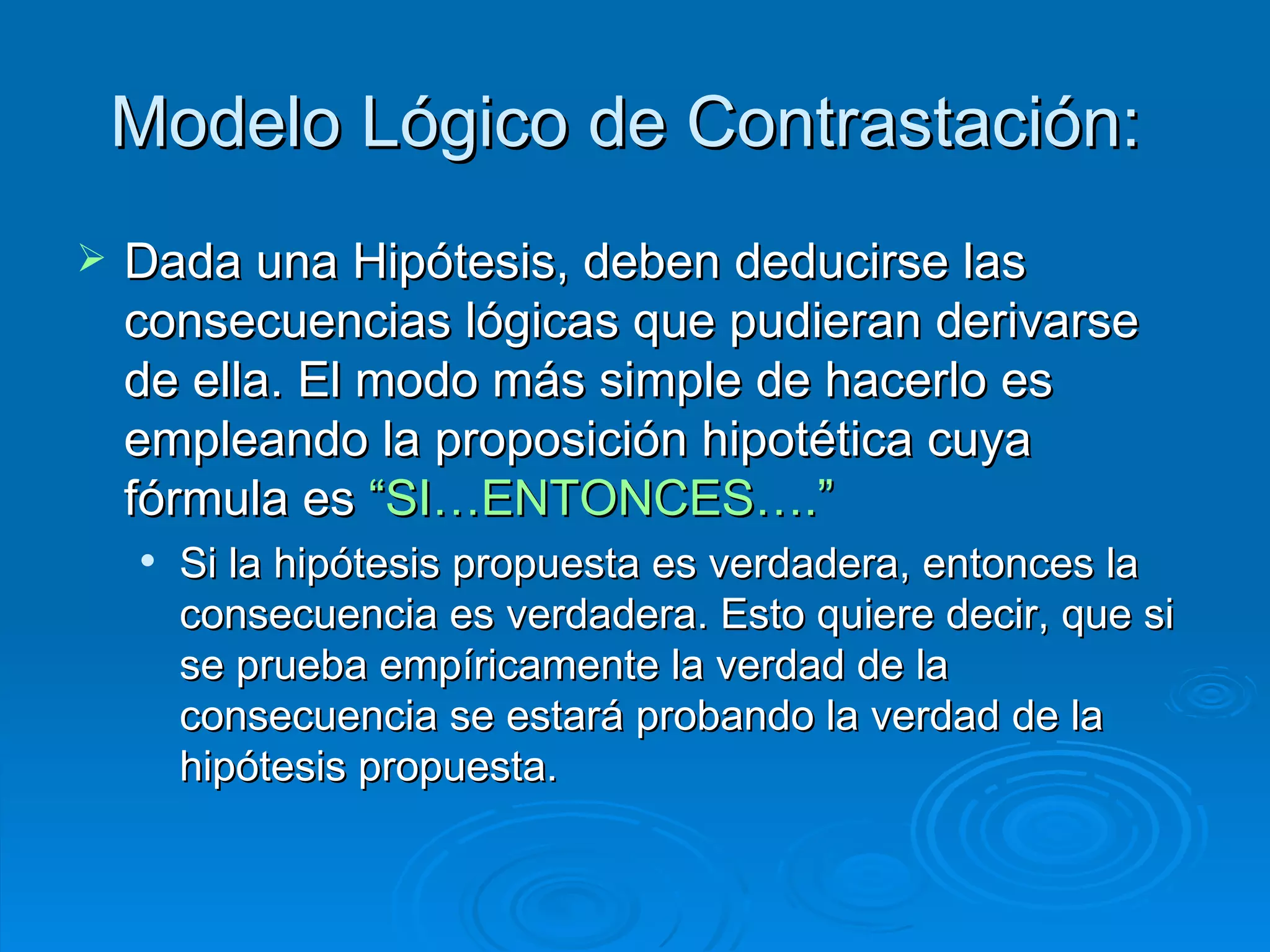 Modelo Lógico de Contrastación:  Dada una Hipótesis, deben deducirse las consecuencias lógicas que pudieran derivarse de ella. El modo más simple de hacerlo es empleando la proposición hipotética cuya fórmula es  “SI…ENTONCES….”   Si la hipótesis propuesta es verdadera, entonces la consecuencia es verdadera. Esto quiere decir, que si se prueba empíricamente la verdad de la consecuencia se estará probando la verdad de la hipótesis propuesta.  
