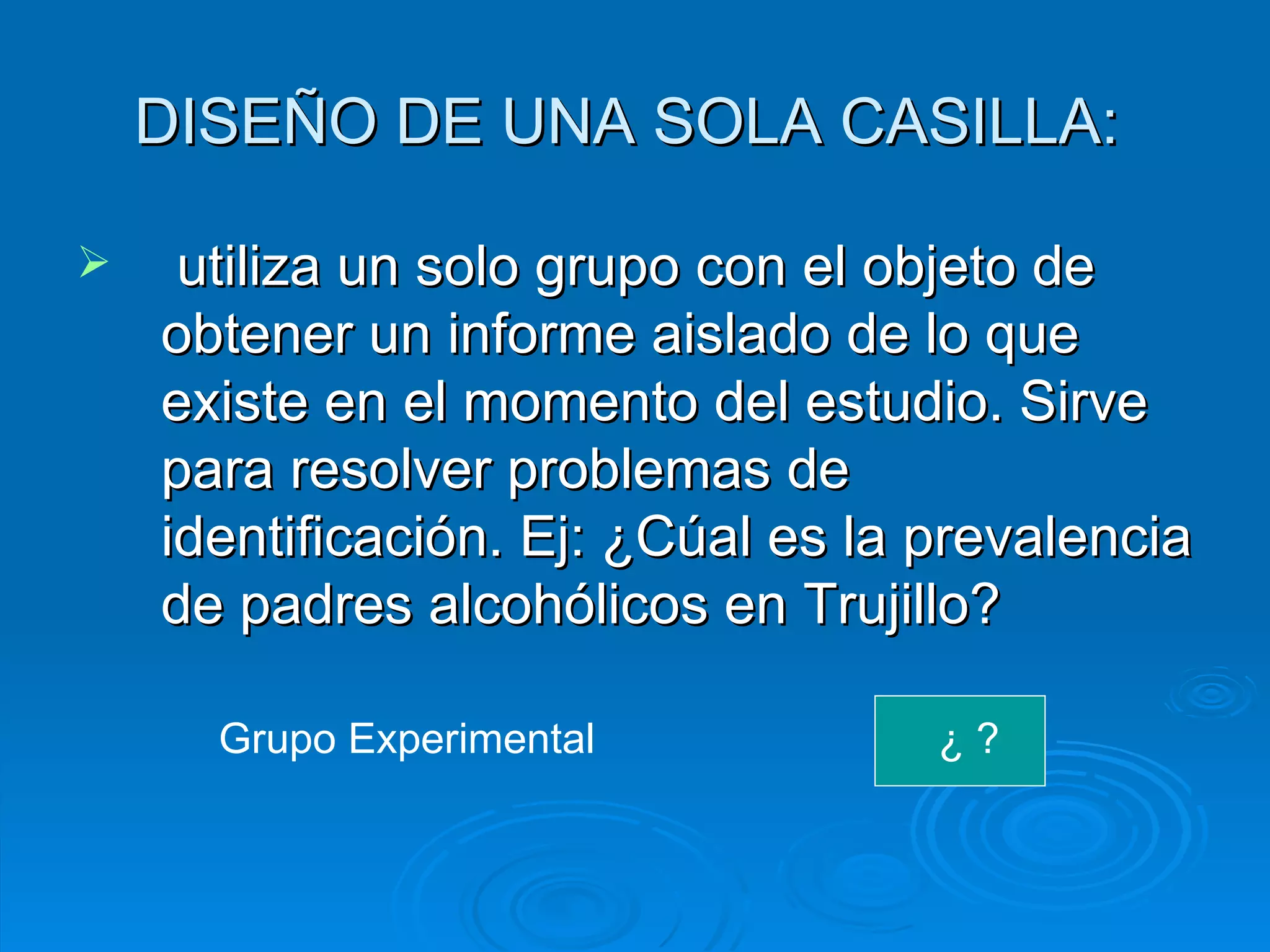 DISEÑO DE UNA SOLA CASILLA:  utiliza un solo grupo con el objeto de obtener un informe aislado de lo que existe en el momento del estudio. Sirve para resolver problemas de identificación. Ej: ¿Cúal es la prevalencia de padres alcohólicos en Trujillo? Grupo Experimental  ¿ ?  