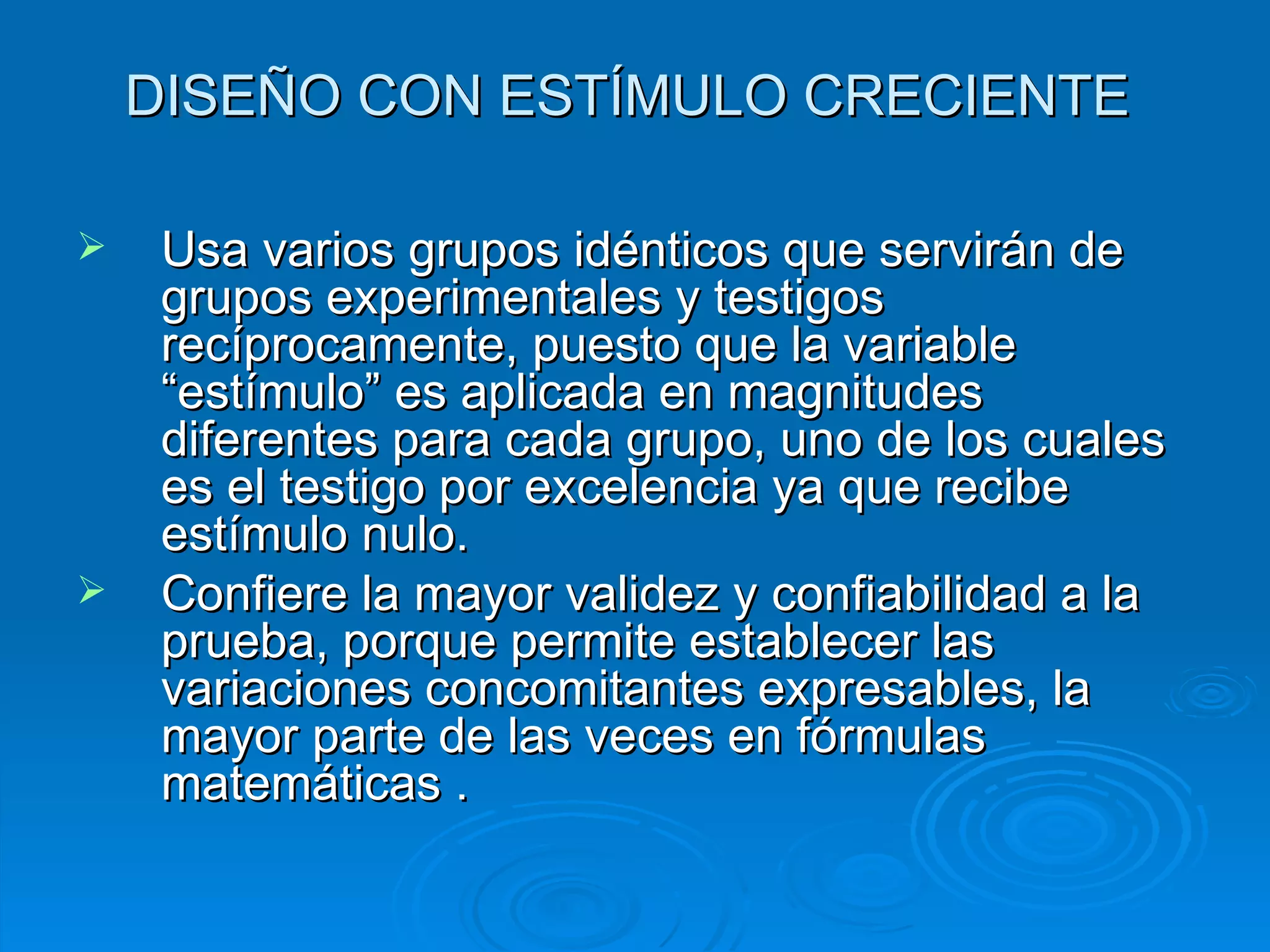 DISEÑO CON ESTÍMULO CRECIENTE  Usa varios grupos idénticos que servirán de grupos experimentales y testigos recíprocamente, puesto que la variable “estímulo” es aplicada en magnitudes diferentes para cada grupo, uno de los cuales es el testigo por excelencia ya que recibe estímulo nulo. Confiere la mayor validez y confiabilidad a la prueba, porque permite establecer las variaciones concomitantes expresables, la mayor parte de las veces en fórmulas matemáticas . 