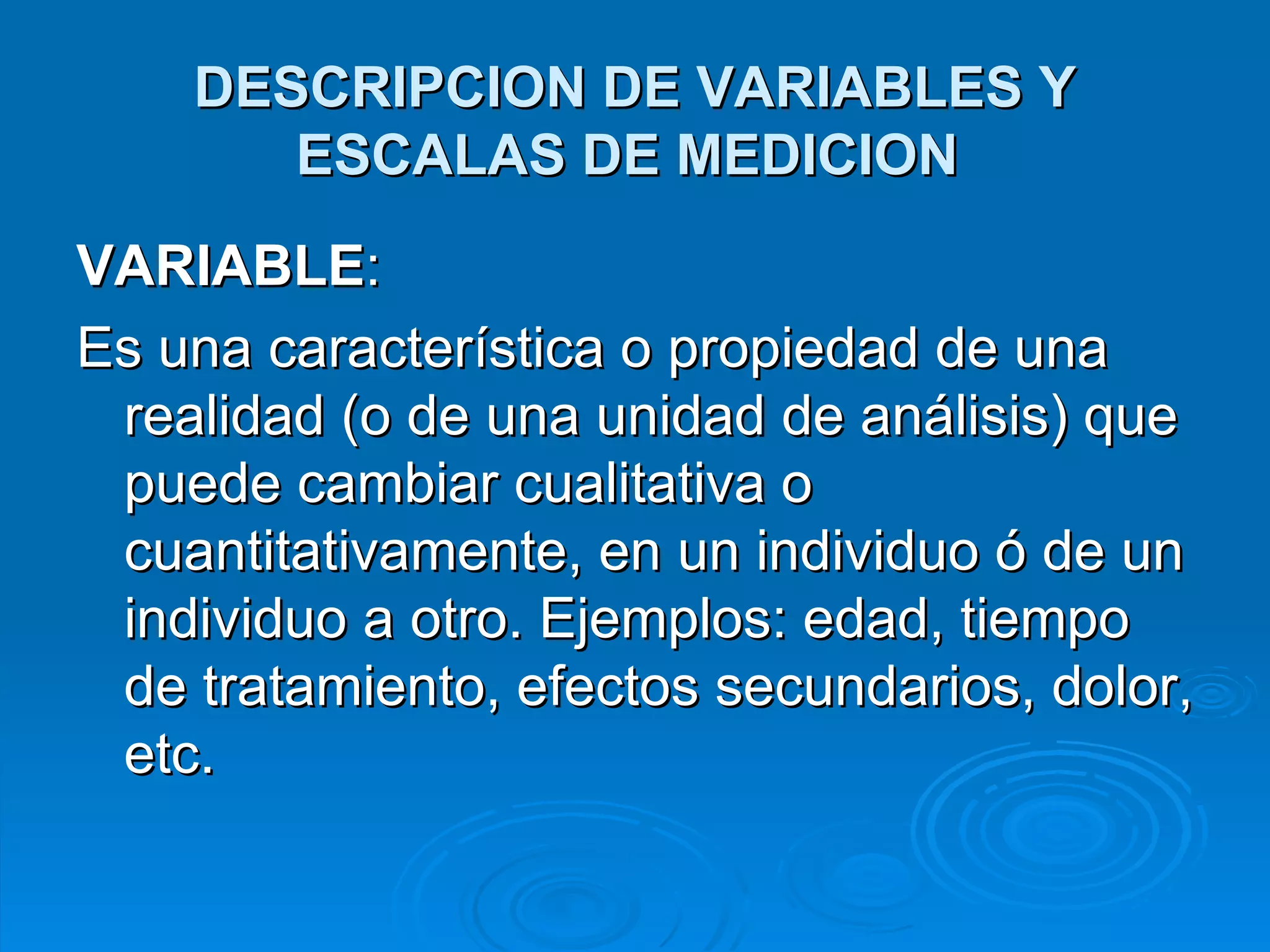 DESCRIPCION DE VARIABLES Y ESCALAS DE MEDICION   VARIABLE :  Es una característica o propiedad de una realidad (o de una unidad de análisis) que puede cambiar cualitativa o cuantitativamente, en un individuo ó de un individuo a otro. Ejemplos: edad, tiempo de tratamiento, efectos secundarios, dolor, etc. 