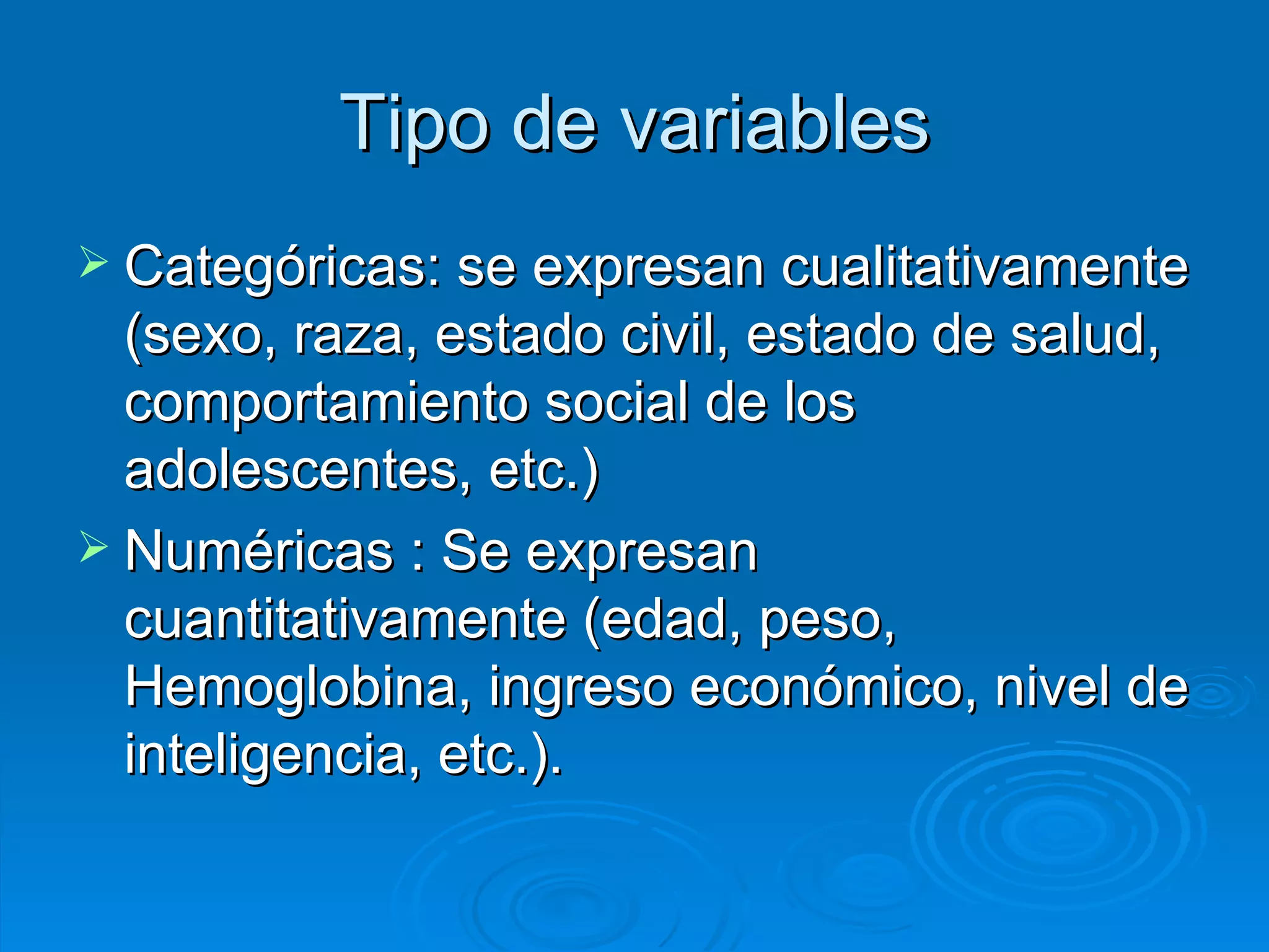 Tipo de variables Categóricas: se expresan cualitativamente (sexo, raza, estado civil, estado de salud, comportamiento social de los adolescentes, etc.) Numéricas : Se expresan cuantitativamente (edad, peso, Hemoglobina, ingreso económico, nivel de inteligencia, etc.). 