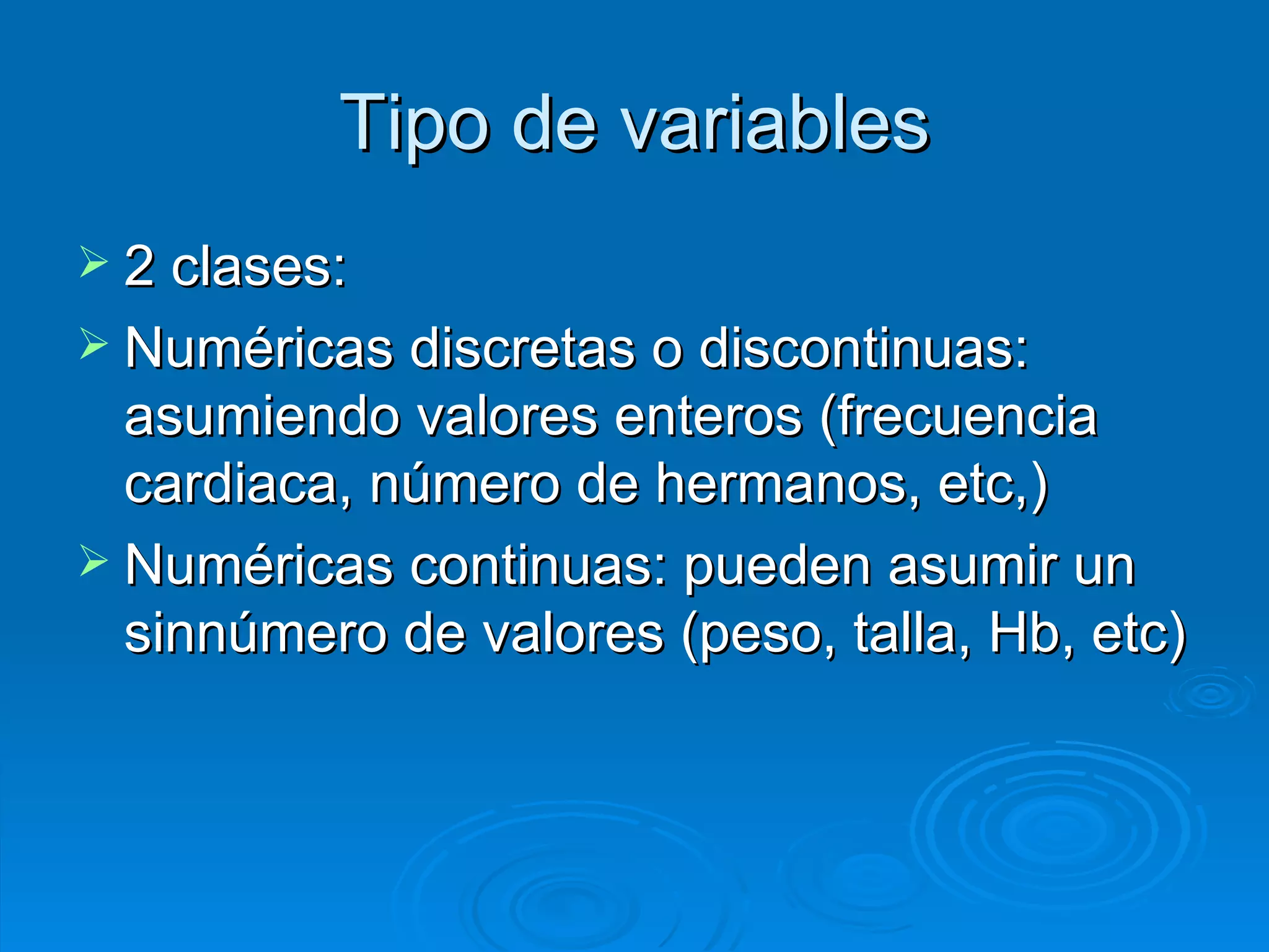 2 clases: Numéricas discretas o discontinuas: asumiendo valores enteros (frecuencia cardiaca, número de hermanos, etc,) Numéricas continuas: pueden asumir un sinnúmero de valores (peso, talla, Hb, etc) Tipo de variables 