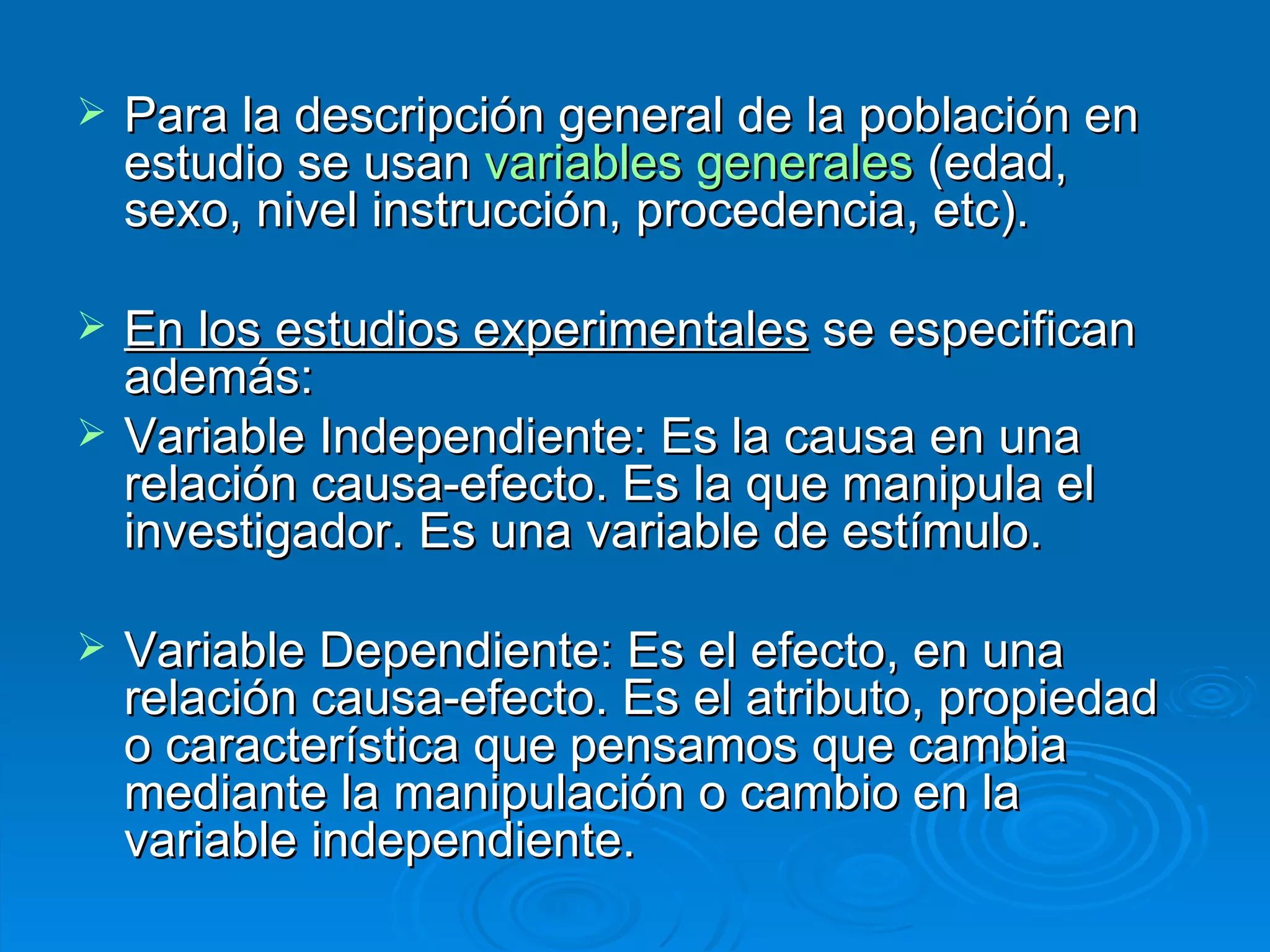 Para la descripción general de la población en estudio se usan  variables generales  (edad, sexo, nivel instrucción, procedencia, etc). En los estudios experimentales  se especifican además: Variable Independiente: Es la causa en una relación causa-efecto. Es la que manipula el investigador. Es una variable de estímulo. Variable Dependiente: Es el efecto, en una relación causa-efecto. Es el atributo, propiedad o característica que pensamos que cambia mediante la manipulación o cambio en la variable independiente. 