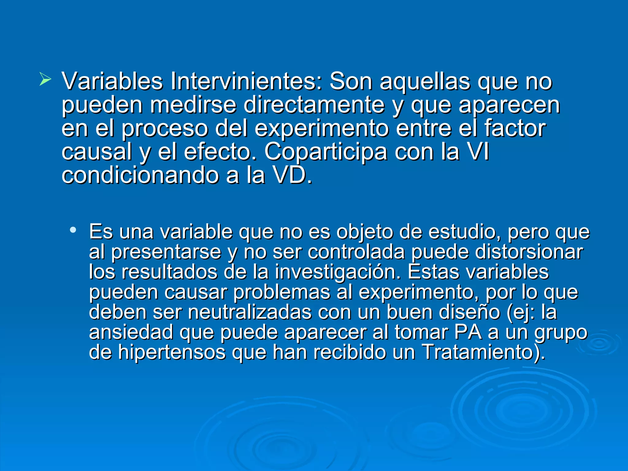 Variables Intervinientes: Son aquellas que no pueden medirse directamente y que aparecen en el proceso del experimento entre el factor causal y el efecto. Coparticipa con la VI condicionando a la VD.  Es una variable que no es objeto de estudio, pero que al presentarse y no ser controlada puede distorsionar los resultados de la investigación. Estas variables pueden causar problemas al experimento, por lo que deben ser neutralizadas con un buen diseño (ej: la ansiedad que puede aparecer al tomar PA a un grupo de hipertensos que han recibido un Tratamiento).   