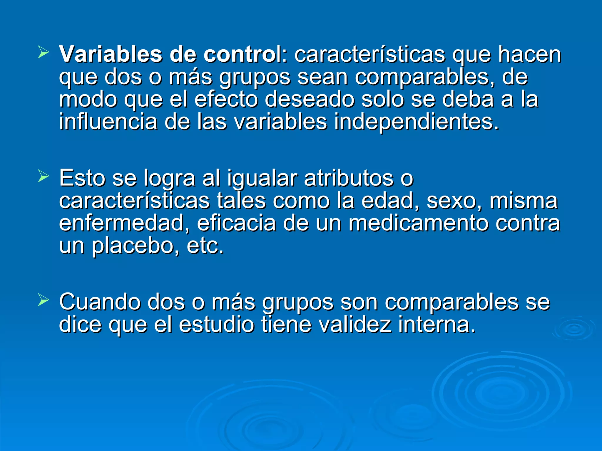 Variables de contro l: características que hacen que dos o más grupos sean comparables, de modo que el efecto deseado solo se deba a la influencia de las variables independientes.  Esto se logra al igualar atributos o características tales como la edad, sexo, misma enfermedad, eficacia de un medicamento contra un placebo, etc.  Cuando dos o más grupos son comparables se dice que el estudio tiene validez interna. 