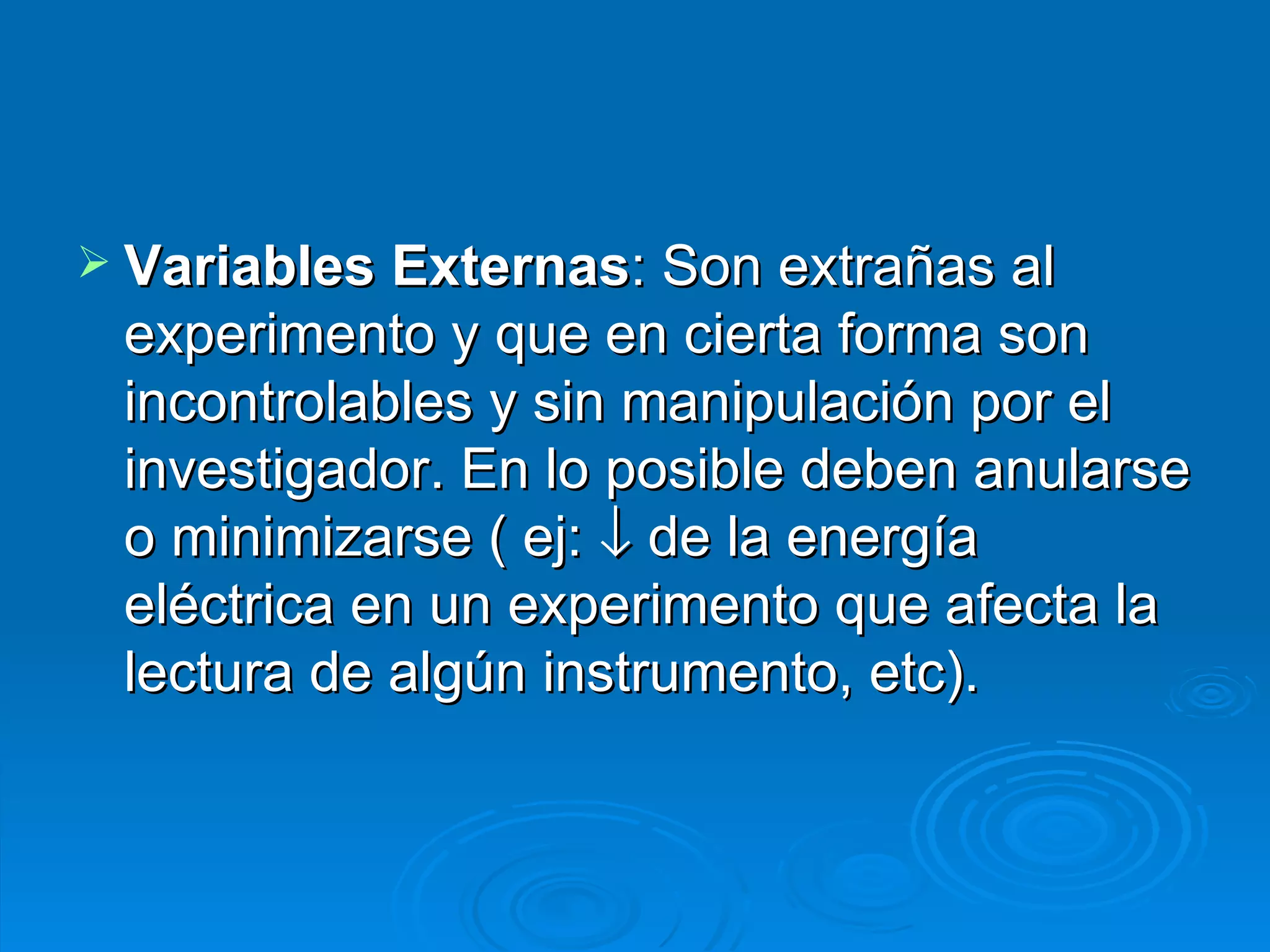 Variables Externas : Son extrañas al experimento y que en cierta forma son incontrolables y sin manipulación por el investigador. En lo posible deben anularse o minimizarse ( ej:    de la energía eléctrica en un experimento que afecta la lectura de algún instrumento, etc). 