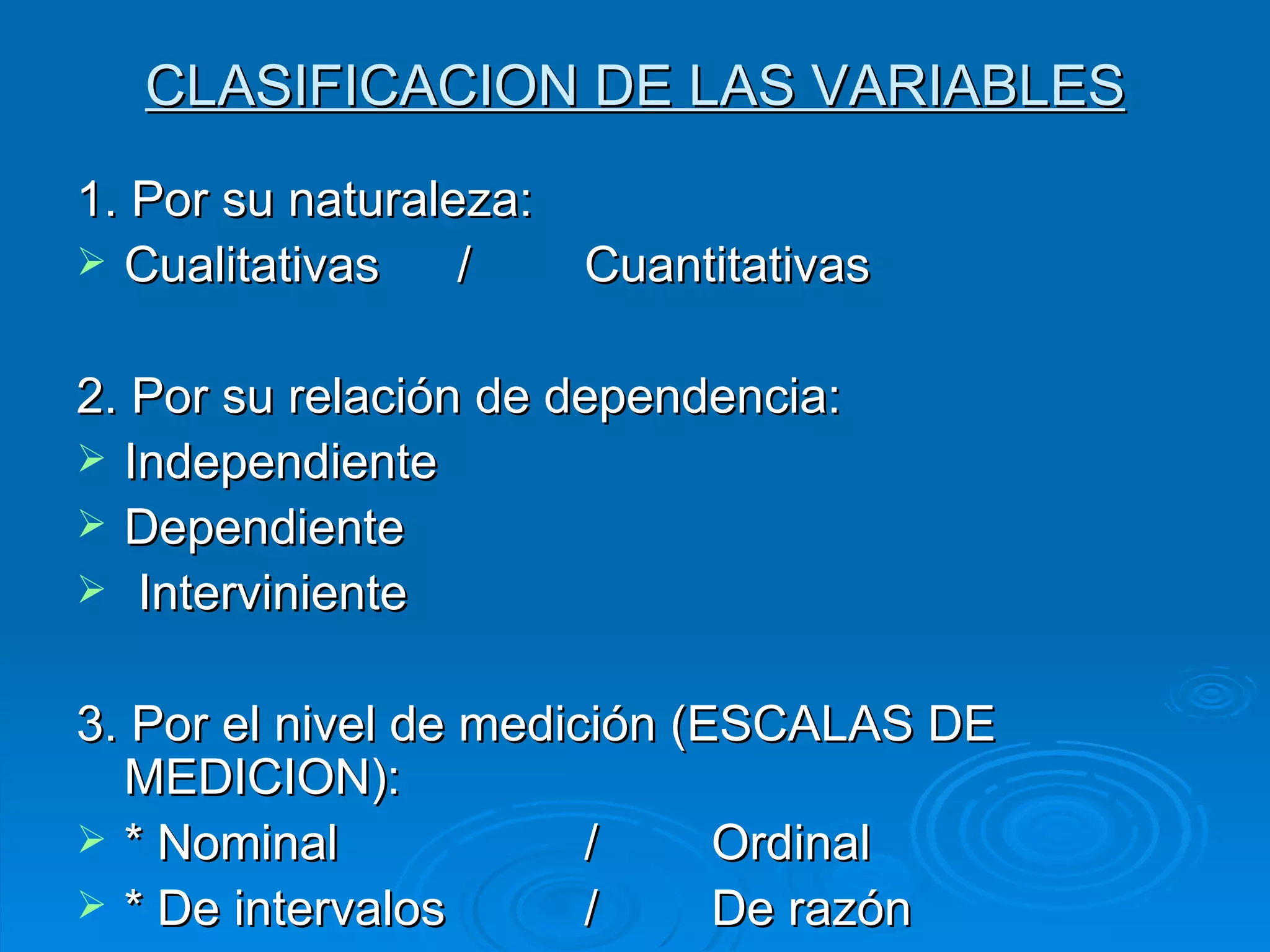 CLASIFICACION DE LAS VARIABLES 1. Por su naturaleza: Cualitativas / Cuantitativas 2. Por su relación de dependencia: Independiente Dependiente Interviniente 3. Por el nivel de medición (ESCALAS DE MEDICION): * Nominal / Ordinal * De intervalos / De razón 