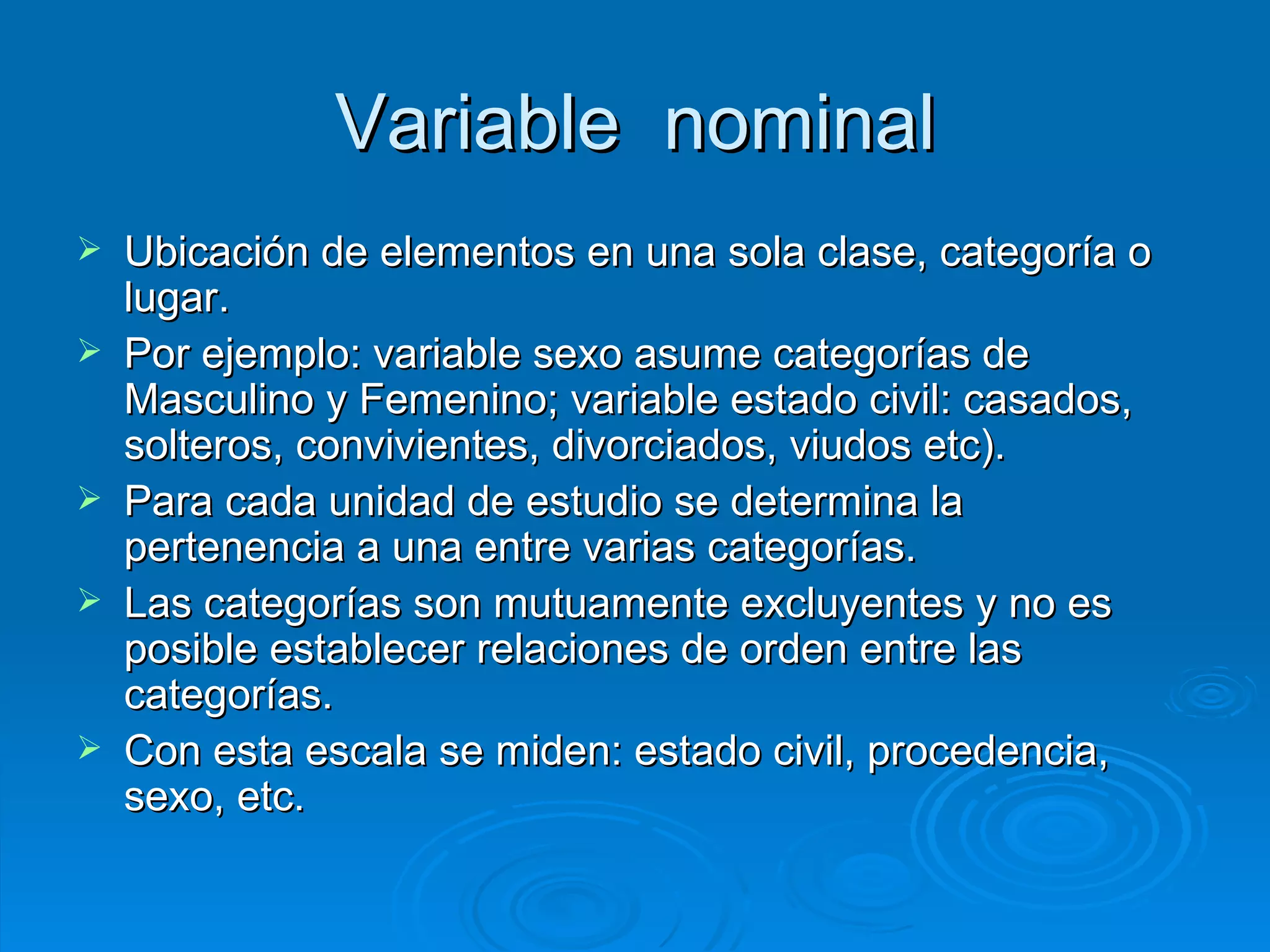 Variable  nominal Ubicación de elementos en una sola clase, categoría o lugar.  Por ejemplo: variable sexo asume categorías de Masculino y Femenino; variable estado civil: casados, solteros, convivientes, divorciados, viudos etc).  Para cada unidad de estudio se determina la pertenencia a una entre varias categorías.  Las categorías son mutuamente excluyentes y no es posible establecer relaciones de orden entre las categorías.  Con esta escala se miden: estado civil, procedencia, sexo, etc. 