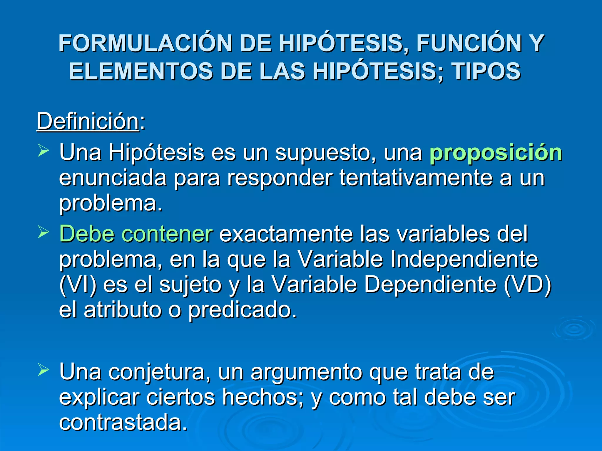 FORMULACIÓN DE HIPÓTESIS, FUNCIÓN Y ELEMENTOS DE LAS HIPÓTESIS; TIPOS  Definición :  Una Hipótesis es un supuesto, una  proposición  enunciada para responder tentativamente a un problema.  Debe contener  exactamente las variables del problema, en la que la Variable Independiente (VI) es el sujeto y la Variable Dependiente (VD) el atributo o predicado.  Una conjetura, un argumento que trata de explicar ciertos hechos; y como tal debe ser contrastada. 