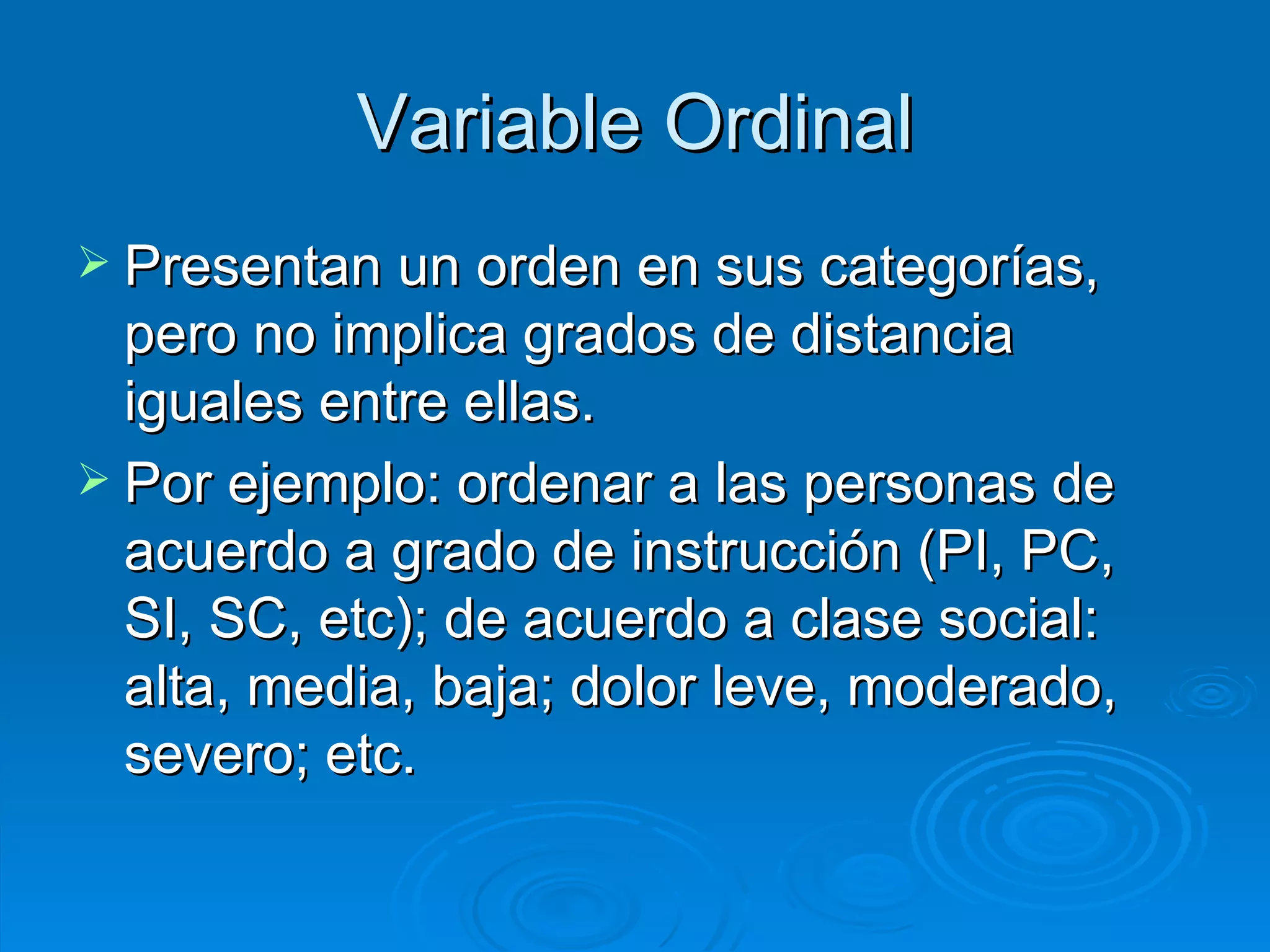 Variable Ordinal Presentan un orden en sus categorías, pero no implica grados de distancia iguales entre ellas. Por ejemplo: ordenar a las personas de acuerdo a grado de instrucción (PI, PC, SI, SC, etc); de acuerdo a clase social: alta, media, baja; dolor leve, moderado, severo; etc. 