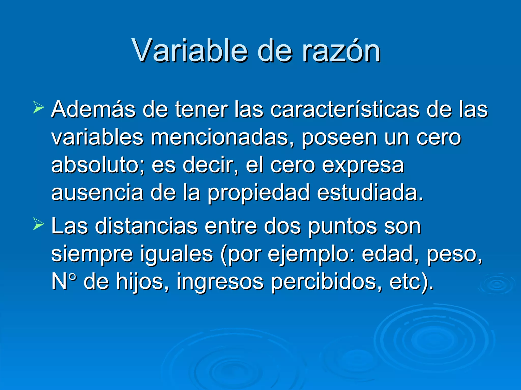 Variable de razón   Además de tener las características de las variables mencionadas, poseen un cero absoluto; es decir, el cero expresa ausencia de la propiedad estudiada. Las distancias entre dos puntos son siempre iguales (por ejemplo: edad, peso, N   de hijos, ingresos percibidos, etc). 