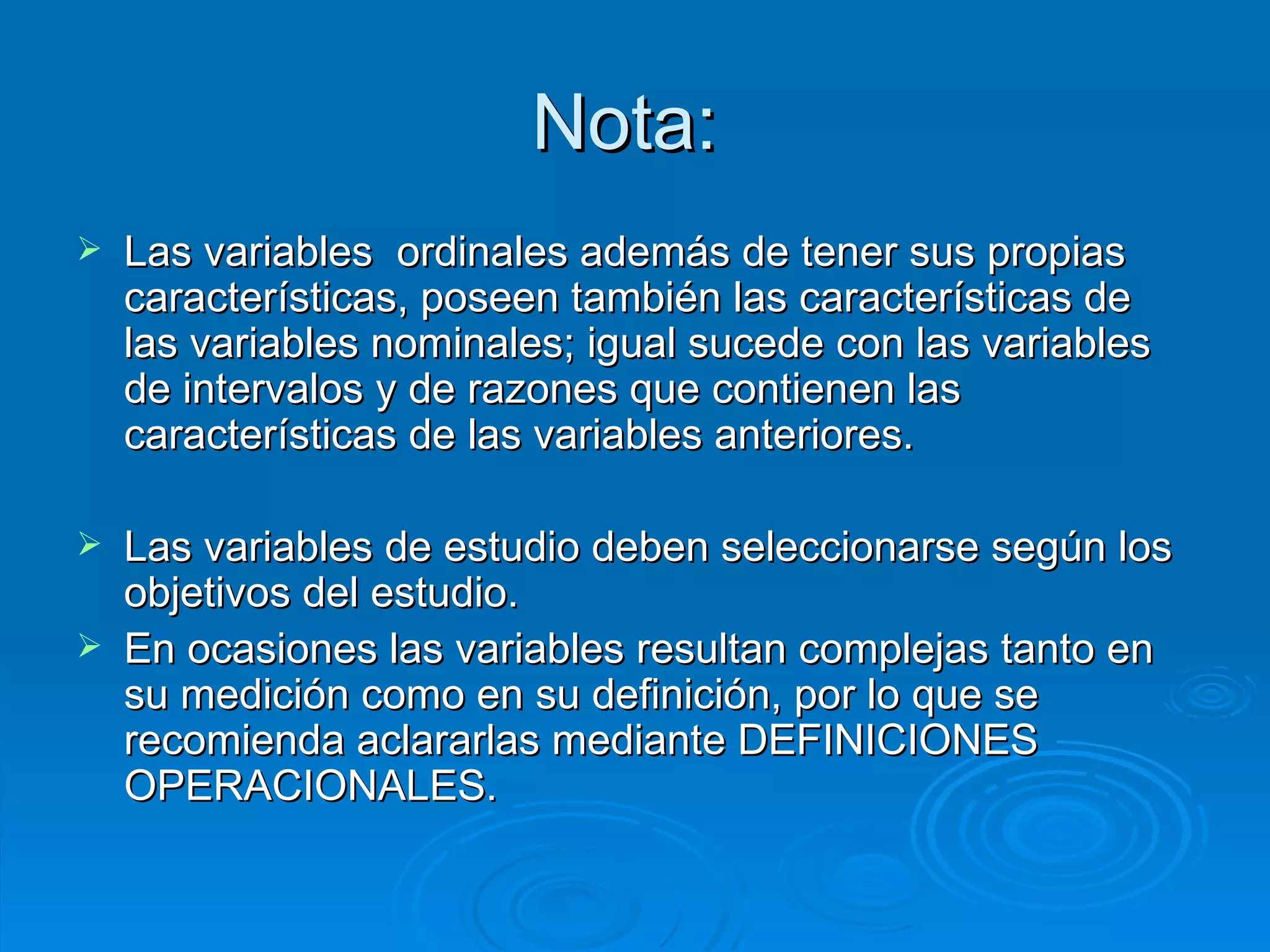 Nota:  Las variables  ordinales además de tener sus propias características, poseen también las características de las variables nominales; igual sucede con las variables de intervalos y de razones que contienen las características de las variables anteriores.  Las variables de estudio deben seleccionarse según los objetivos del estudio.  En ocasiones las variables resultan complejas tanto en su medición como en su definición, por lo que se recomienda aclararlas mediante DEFINICIONES OPERACIONALES. 