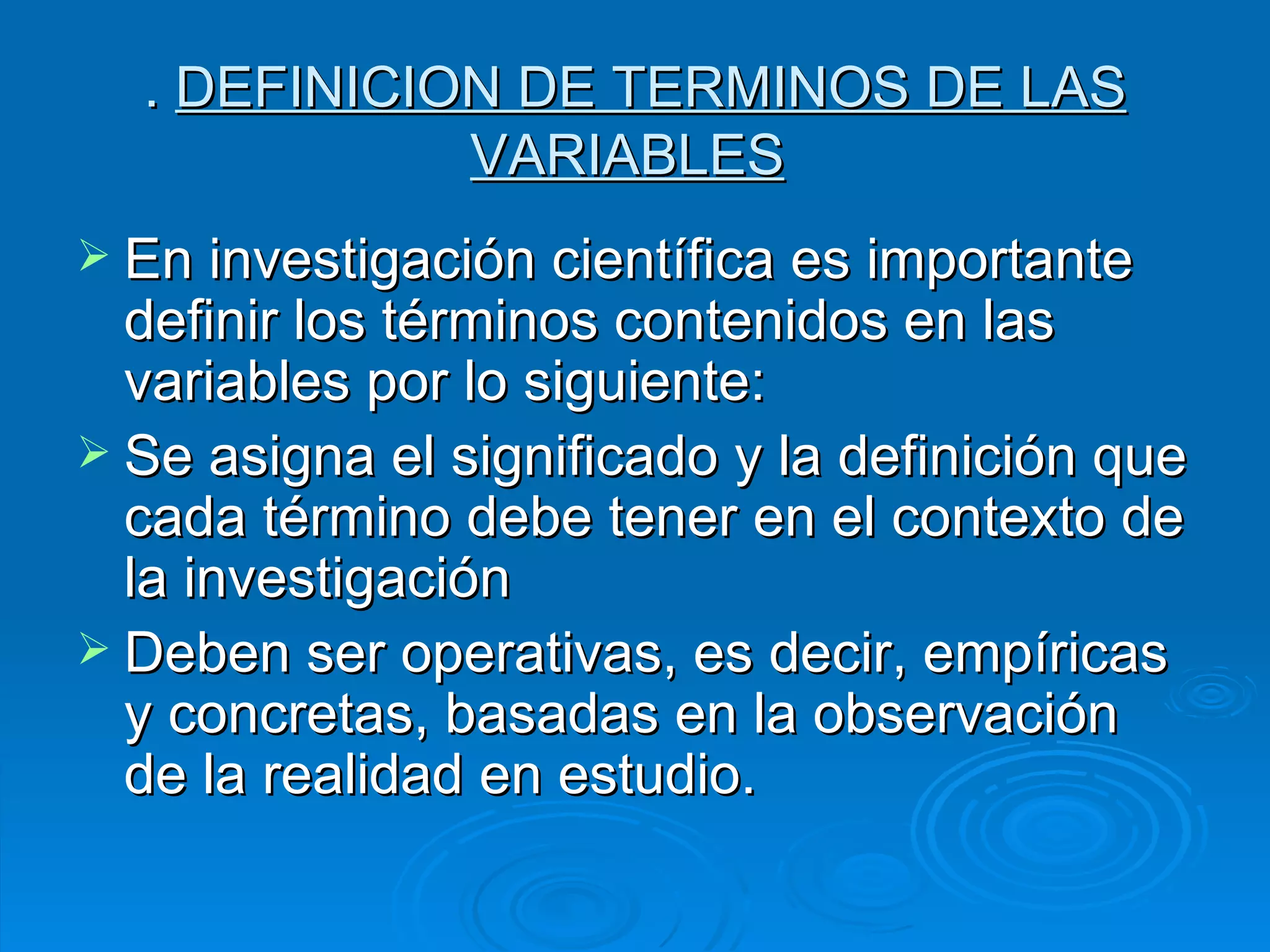 .  DEFINICION DE TERMINOS DE LAS VARIABLES   En investigación científica es importante definir los términos contenidos en las variables por lo siguiente: Se asigna el significado y la definición que cada término debe tener en el contexto de la investigación Deben ser operativas, es decir, empíricas y concretas, basadas en la observación de la realidad en estudio.  