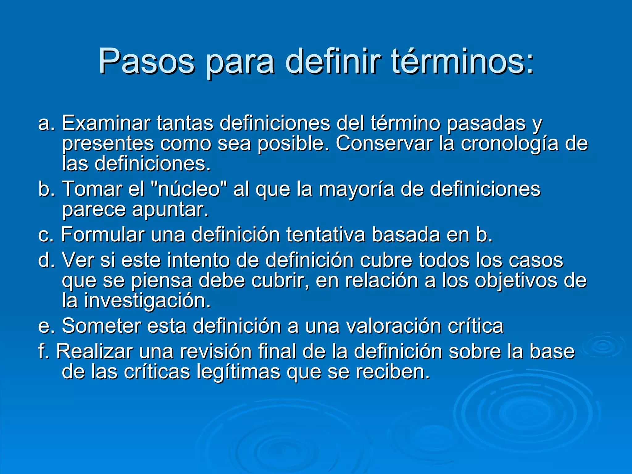 Pasos para definir términos: a. Examinar tantas definiciones del término pasadas y presentes como sea posible. Conservar la cronología de las definiciones. b. Tomar el "núcleo" al que la mayoría de definiciones parece apuntar. c. Formular una definición tentativa basada en b. d. Ver si este intento de definición cubre todos los casos que se piensa debe cubrir, en relación a los objetivos de la investigación. e. Someter esta definición a una valoración crítica f. Realizar una revisión final de la definición sobre la base de las críticas legítimas que se reciben.  