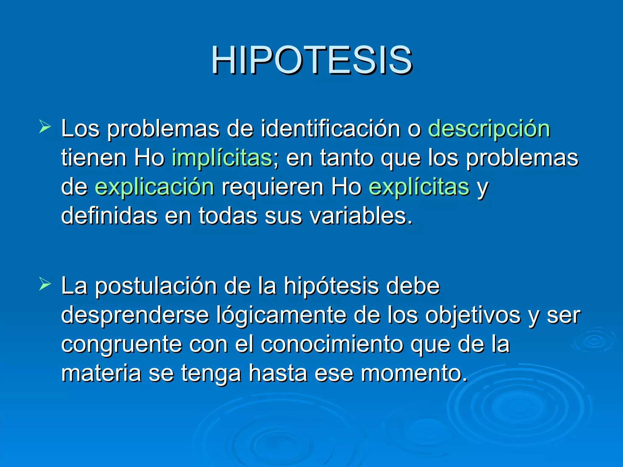HIPOTESIS Los problemas de identificación o  descripción  tienen Ho  implícitas ; en tanto que los problemas de  explicación  requieren Ho  explícitas  y definidas en todas sus variables.  La postulación de la hipótesis debe desprenderse lógicamente de los objetivos y ser congruente con el conocimiento que de la materia se tenga hasta ese momento. 