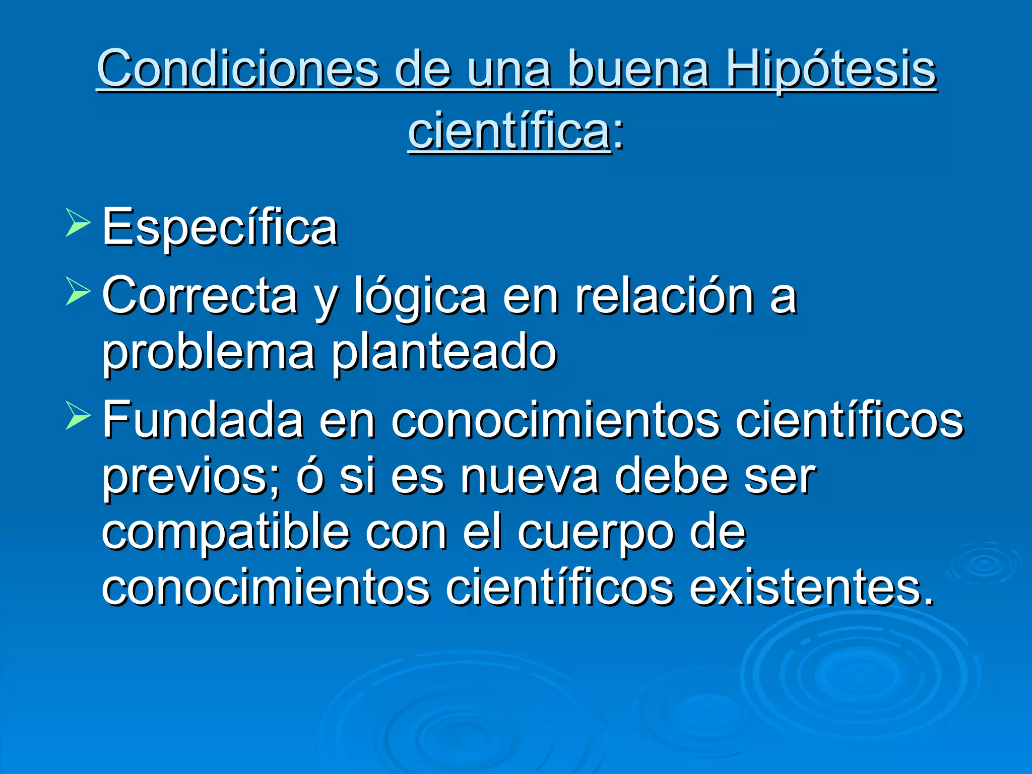 Condiciones de una buena Hipótesis científica : Específica Correcta y lógica en relación a problema planteado Fundada en conocimientos científicos previos; ó si es nueva debe ser compatible con el cuerpo de conocimientos científicos existentes. 