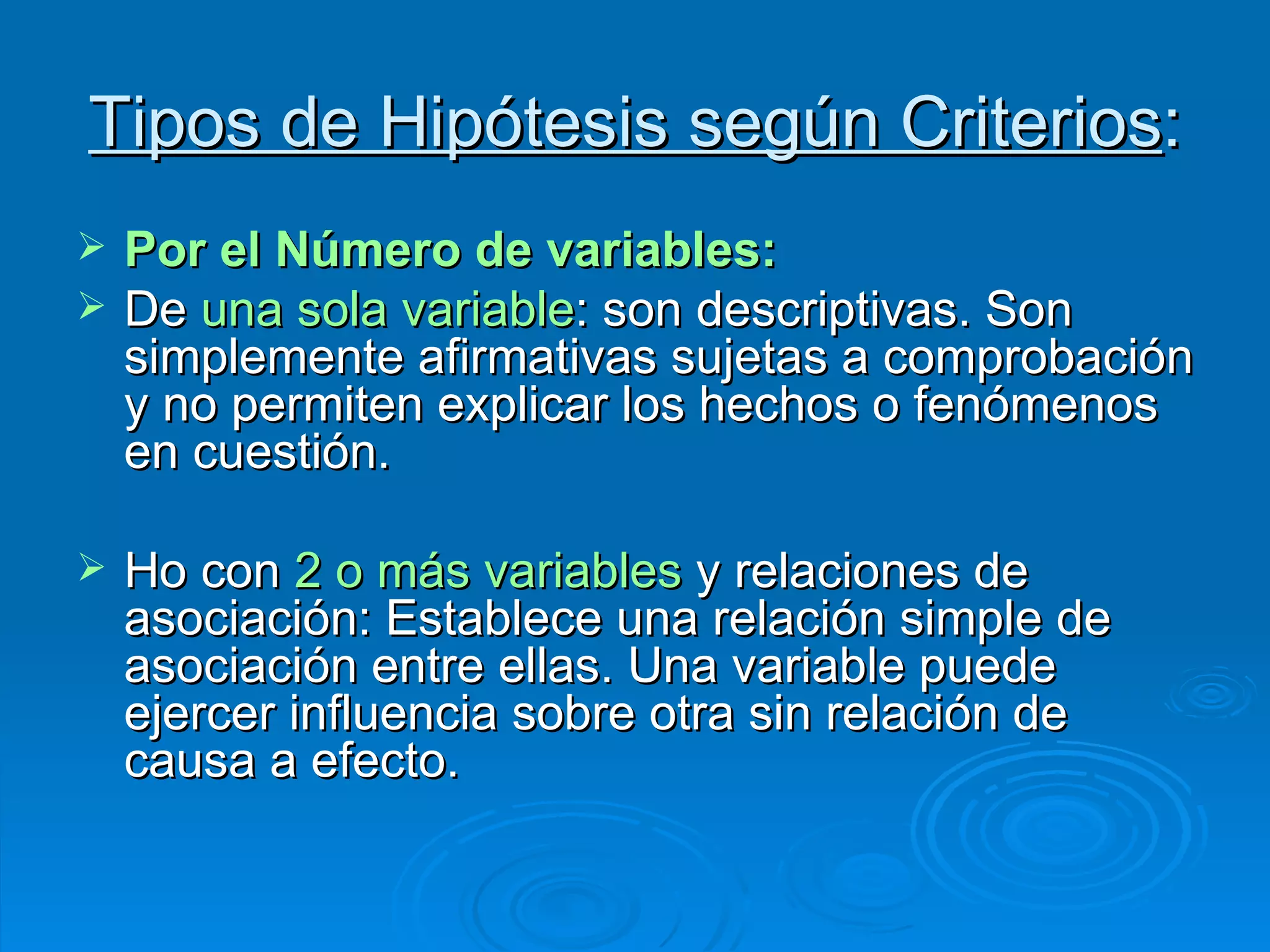 Tipos de Hipótesis según Criterios : Por el Número de variables: De  una sola variable : son descriptivas. Son simplemente afirmativas sujetas a comprobación y no permiten explicar los hechos o fenómenos en cuestión. Ho con  2 o más variables  y relaciones de asociación: Establece una relación simple de asociación entre ellas. Una variable puede ejercer influencia sobre otra sin relación de causa a efecto. 