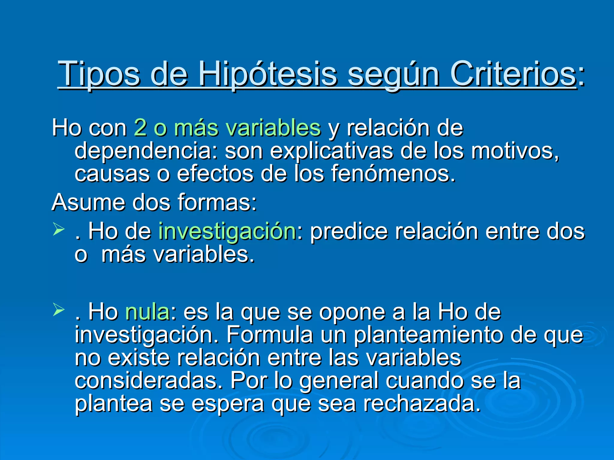 Tipos de Hipótesis según Criterios : Ho con  2 o más variables  y relación de dependencia: son explicativas de los motivos, causas o efectos de los fenómenos.  Asume dos formas: . Ho de  investigación : predice relación entre dos o  más variables. . Ho  nula : es la que se opone a la Ho de investigación. Formula un planteamiento de que no existe relación entre las variables consideradas. Por lo general cuando se la plantea se espera que sea rechazada. 