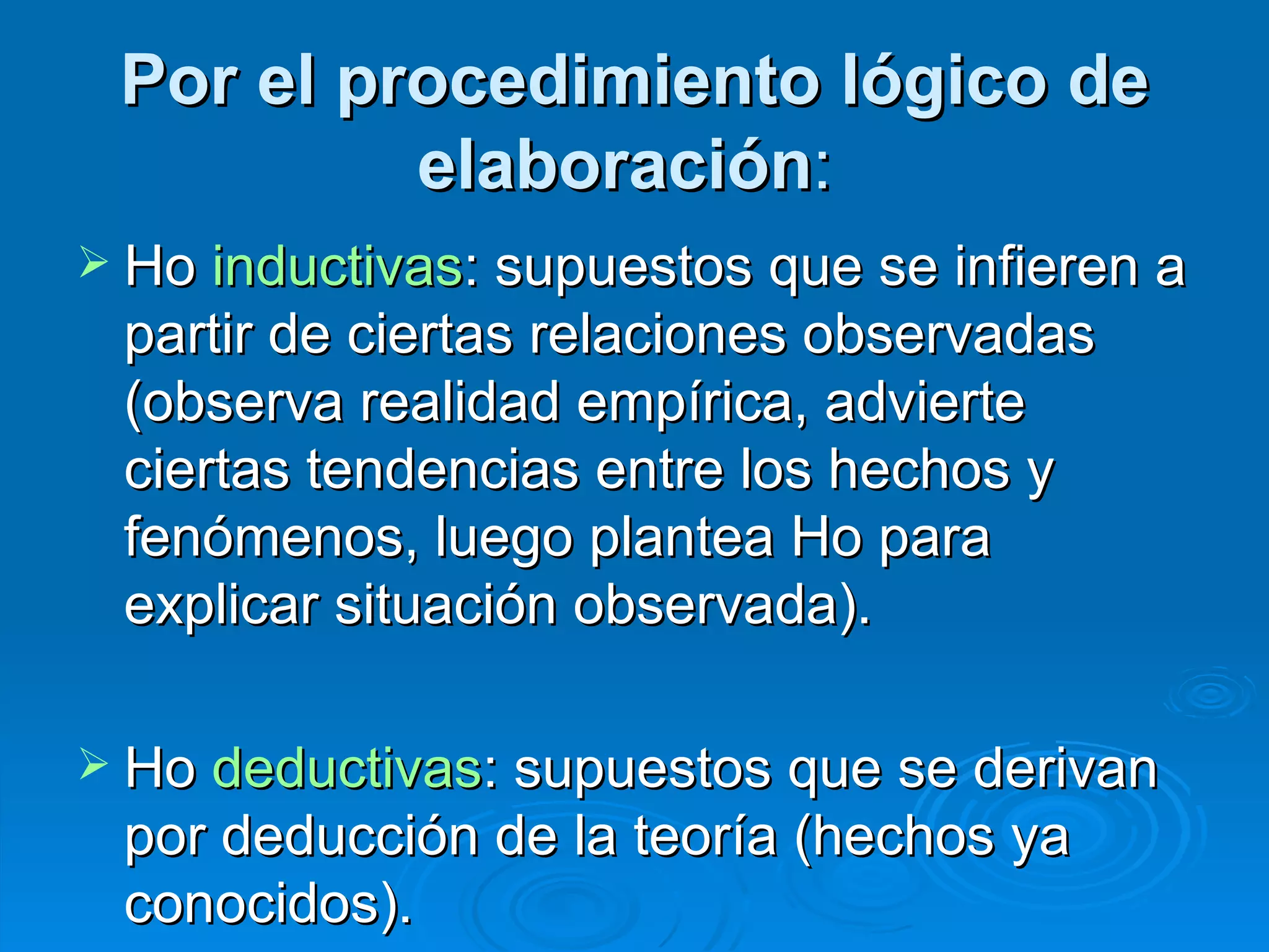 Por el procedimiento lógico de elaboración :   Ho  inductivas : supuestos que se infieren a partir de ciertas relaciones observadas (observa realidad empírica, advierte ciertas tendencias entre los hechos y fenómenos, luego plantea Ho para explicar situación observada). Ho  deductivas : supuestos que se derivan por deducción de la teoría (hechos ya conocidos). 