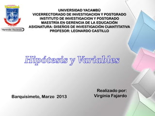 UNIVERSIDAD YACAMBÚ
         VICERRECTORADO DE INVESTIGACION Y POSTGRADO
             INSTITUTO DE INVESTIGACION Y POSTGRADO
              MAESTRÍA EN GERENCIA DE LA EDUCACIÓN
       ASIGNATURA: DISEÑOS DE INVESTIGACIÓN CUANTITATIVA
                  PROFESOR: LEONARDO CASTILLO




                                       Realizado por:
Barquisimeto, Marzo 2013              Virginia Fajardo
 