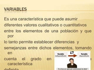 VARIABLES
Es una característica que puede asumir
diferentes valores cualitativos o cuantitativos
entre los elementos de una población y que
por
lo tanto permite establecer diferencias y
semejanzas entre dichos elementos, tomando
en
cuenta el grado en que posean la
característica
 