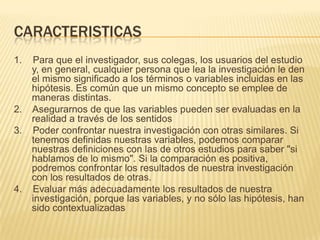 CARACTERISTICAS
1. Para que el investigador, sus colegas, los usuarios del estudio
y, en general, cualquier persona que lea la investigación le den
el mismo significado a los términos o variables incluidas en las
hipótesis. Es común que un mismo concepto se emplee de
maneras distintas.
2. Asegurarnos de que las variables pueden ser evaluadas en la
realidad a través de los sentidos
3. Poder confrontar nuestra investigación con otras similares. Si
tenemos definidas nuestras variables, podemos comparar
nuestras definiciones con las de otros estudios para saber "si
hablamos de lo mismo". Si la comparación es positiva,
podremos confrontar los resultados de nuestra investigación
con los resultados de otras.
4. Evaluar más adecuadamente los resultados de nuestra
investigación, porque las variables, y no sólo las hipótesis, han
sido contextualizadas
 