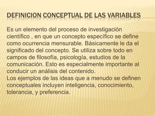 DEFINICION CONCEPTUAL DE LAS VARIABLES
Es un elemento del proceso de investigación
científico , en que un concepto específico se define
como ocurrencia mensurable. Básicamente le da el
significado del concepto. Se utiliza sobre todo en
campos de filosofía, psicología, estudios de la
comunicación. Esto es especialmente importante al
conducir un análisis del contenido.
Los ejemplos de las ideas que a menudo se definen
conceptuales incluyen inteligencia, conocimiento,
tolerancia, y preferencia.
 