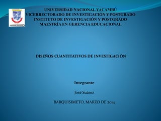 UNIVERSIDAD NACIONAL YACAMBÚ
VICERRECTORADO DE INVESTIGACIÓN Y POSTGRADO
INSTITUTO DE INVESTIGACIÓN Y POSTGRADO
MAESTRÍA EN GERENCIA EDUCACIONAL

DISEÑOS CUANTITATIVOS DE INVESTIGACIÓN

Integrante
José Suárez

BARQUISIMETO, MARZO DE 2014

 