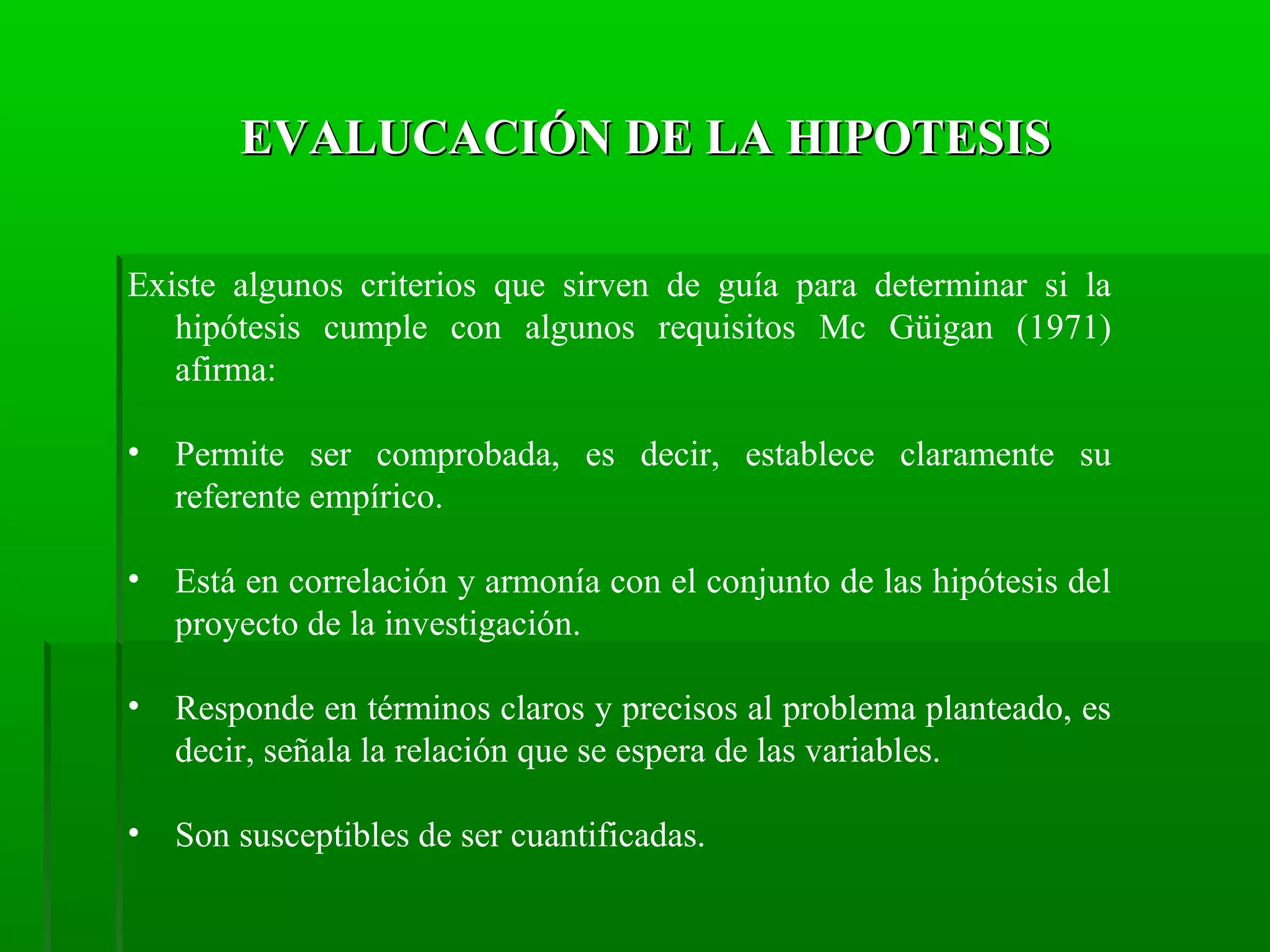 EVALUCACIÓN DE LA HIPOTESIS
Existe algunos criterios que sirven de guía para determinar si la
hipótesis cumple con algunos requisitos Mc Güigan (1971)
afirma:
•

Permite ser comprobada, es decir, establece claramente su
referente empírico.

•

Está en correlación y armonía con el conjunto de las hipótesis del
proyecto de la investigación.

•

Responde en términos claros y precisos al problema planteado, es
decir, señala la relación que se espera de las variables.

•

Son susceptibles de ser cuantificadas.

 