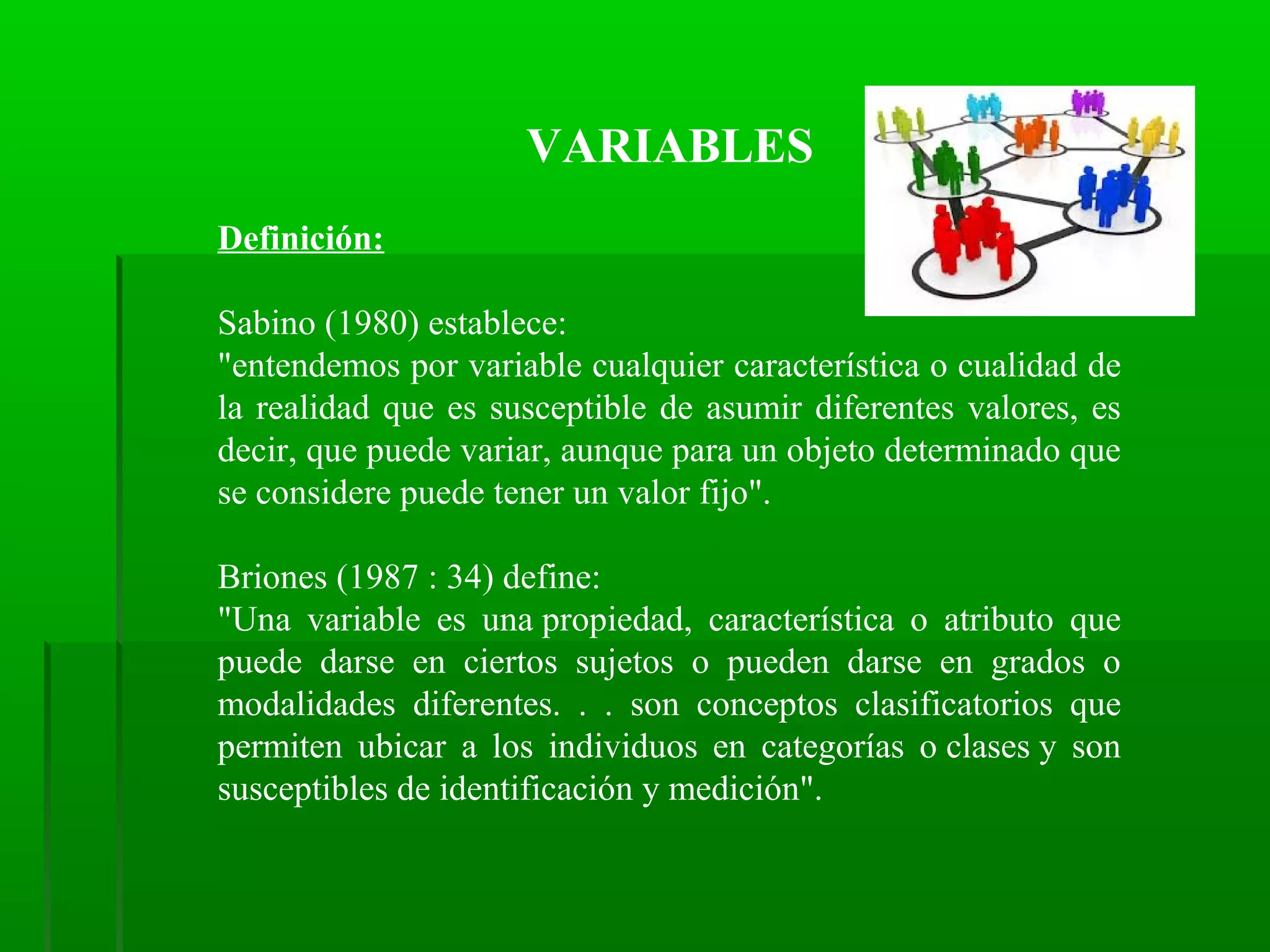 VARIABLES
Definición:
Sabino (1980) establece:
"entendemos por variable cualquier característica o cualidad de
la realidad que es susceptible de asumir diferentes valores, es
decir, que puede variar, aunque para un objeto determinado que
se considere puede tener un valor fijo".
Briones (1987 : 34) define:
"Una variable es una propiedad, característica o atributo que
puede darse en ciertos sujetos o pueden darse en grados o
modalidades diferentes. . . son conceptos clasificatorios que
permiten ubicar a los individuos en categorías o clases y son
susceptibles de identificación y medición".

 