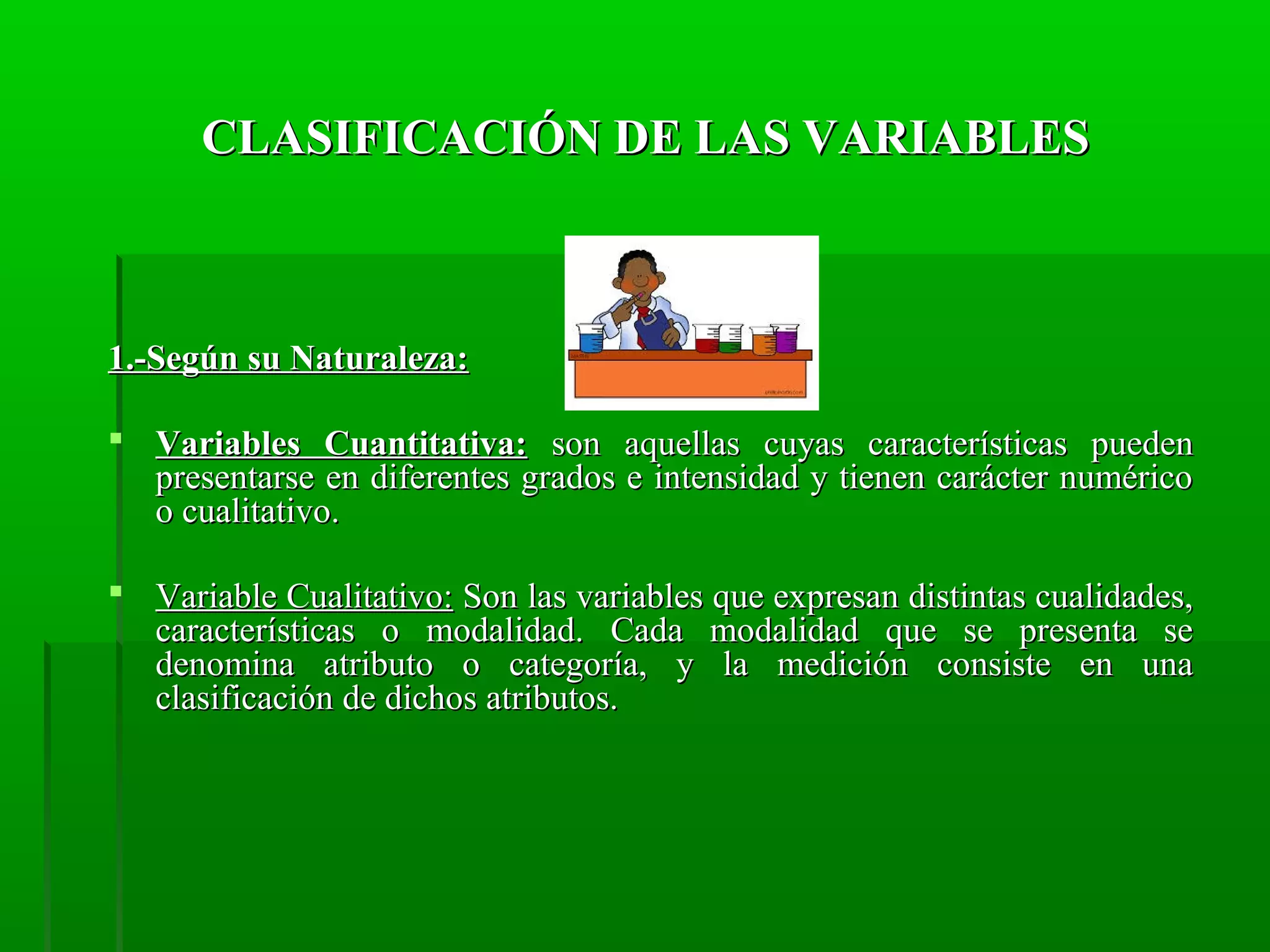 CLASIFICACIÓN DE LAS VARIABLES

1.-Según su Naturaleza:
 Variables Cuantitativa: son aquellas cuyas características pueden
presentarse en diferentes grados e intensidad y tienen carácter numérico
o cualitativo.
 Variable Cualitativo: Son las variables que expresan distintas cualidades,
características o modalidad. Cada modalidad que se presenta se
denomina atributo o categoría, y la medición consiste en una
clasificación de dichos atributos.

 
