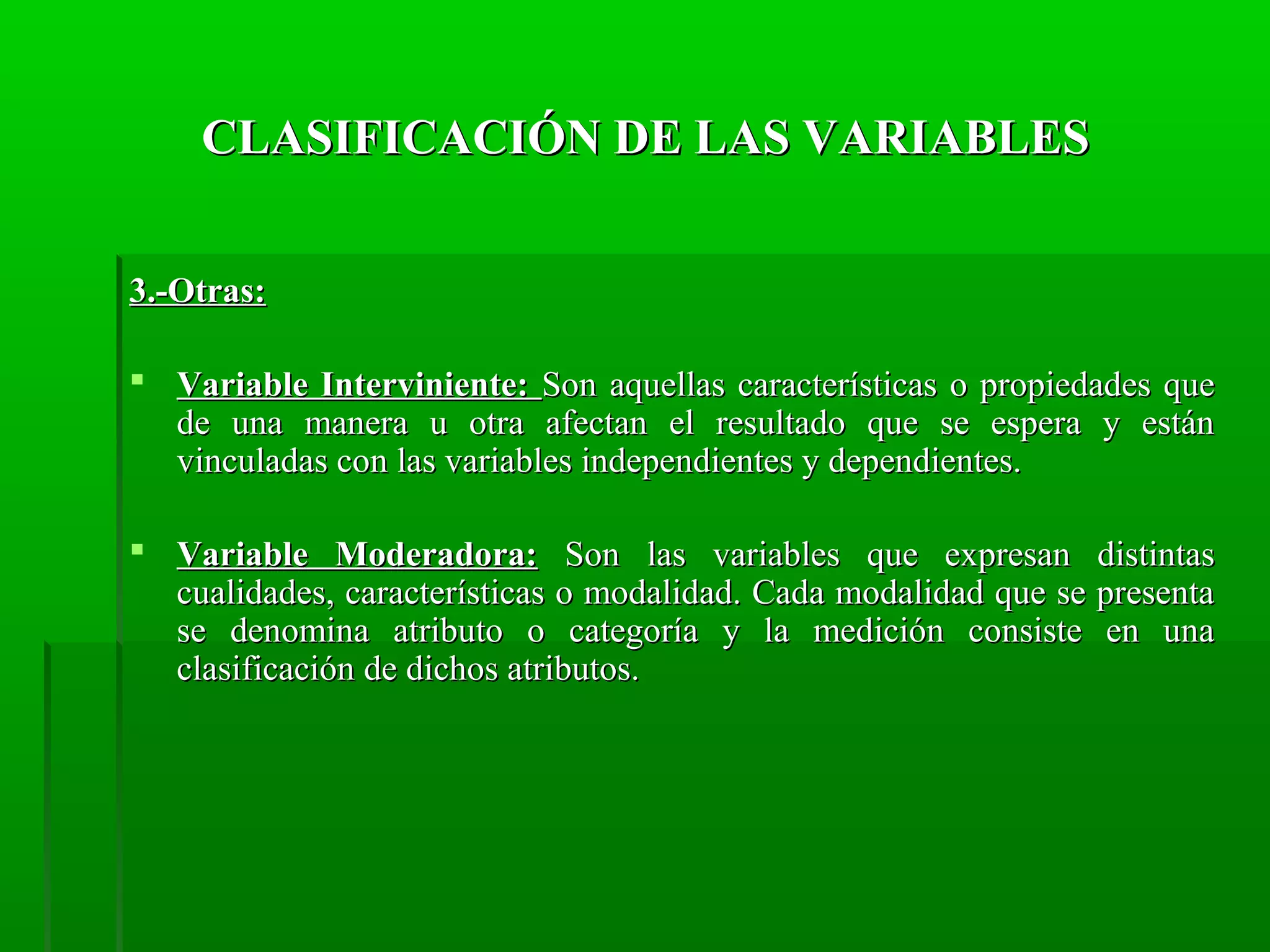 CLASIFICACIÓN DE LAS VARIABLES
3.-Otras:
 Variable Interviniente: Son aquellas características o propiedades que
de una manera u otra afectan el resultado que se espera y están
vinculadas con las variables independientes y dependientes.
 Variable Moderadora: Son las variables que expresan distintas
cualidades, características o modalidad. Cada modalidad que se presenta
se denomina atributo o categoría y la medición consiste en una
clasificación de dichos atributos.

 