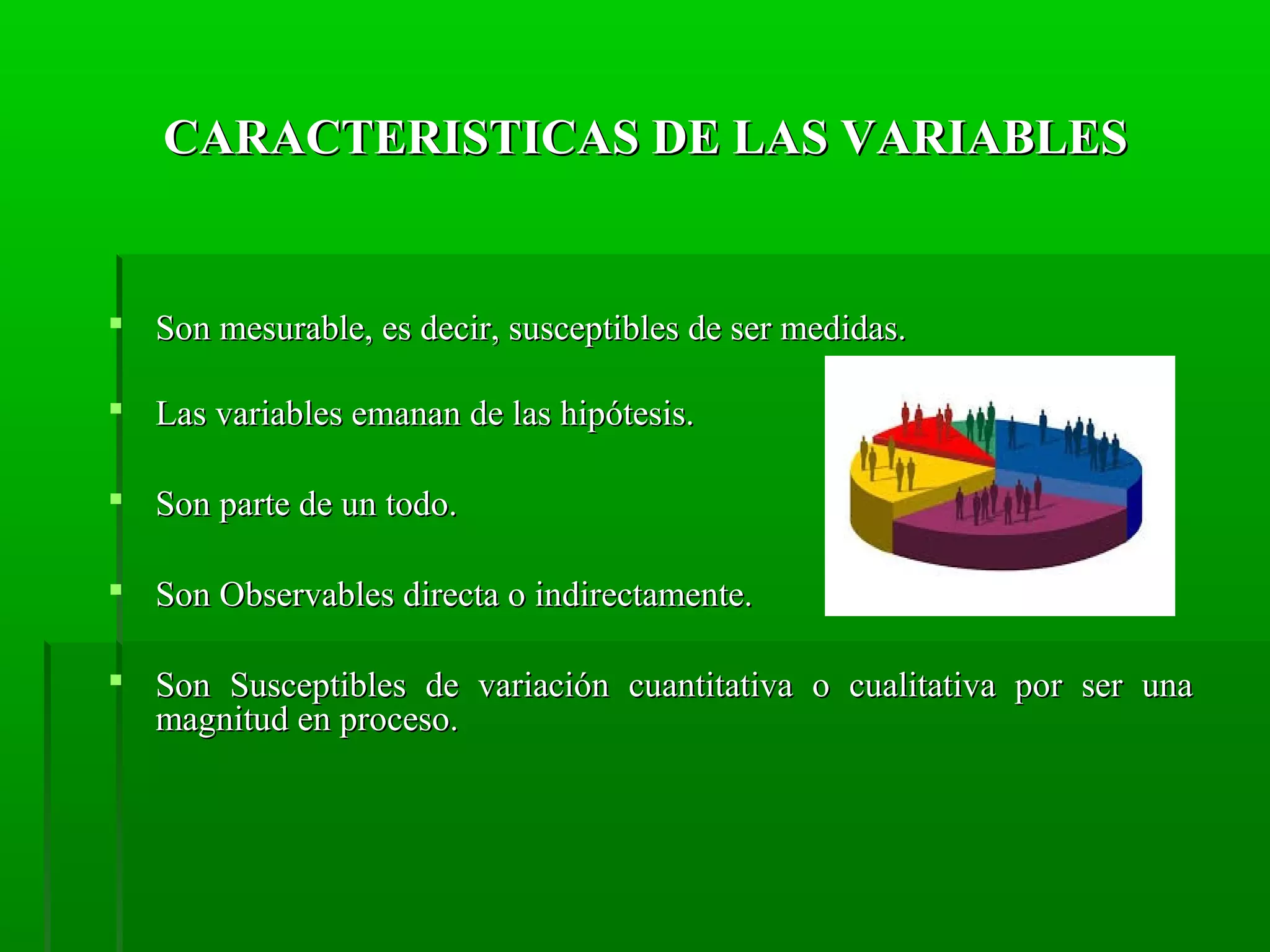 CARACTERISTICAS DE LAS VARIABLES

 Son mesurable, es decir, susceptibles de ser medidas.
 Las variables emanan de las hipótesis.
 Son parte de un todo.
 Son Observables directa o indirectamente.
 Son Susceptibles de variación cuantitativa o cualitativa por ser una
magnitud en proceso.

 