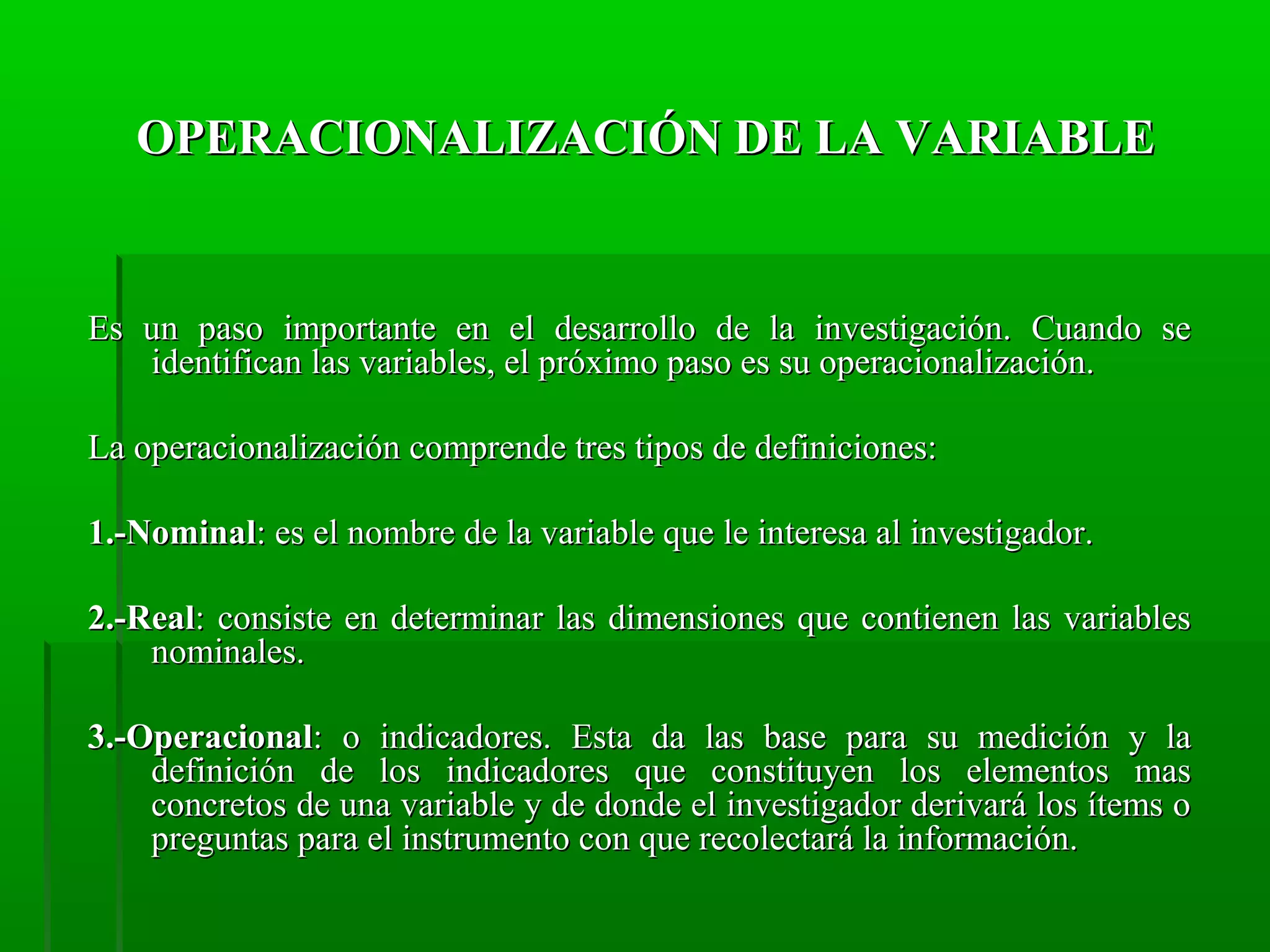 OPERACIONALIZACIÓN DE LA VARIABLE

Es un paso importante en el desarrollo de la investigación. Cuando se
identifican las variables, el próximo paso es su operacionalización.
La operacionalización comprende tres tipos de definiciones:
1.-Nominal: es el nombre de la variable que le interesa al investigador.
2.-Real: consiste en determinar las dimensiones que contienen las variables
nominales.
3.-Operacional: o indicadores. Esta da las base para su medición y la
definición de los indicadores que constituyen los elementos mas
concretos de una variable y de donde el investigador derivará los ítems o
preguntas para el instrumento con que recolectará la información.

 