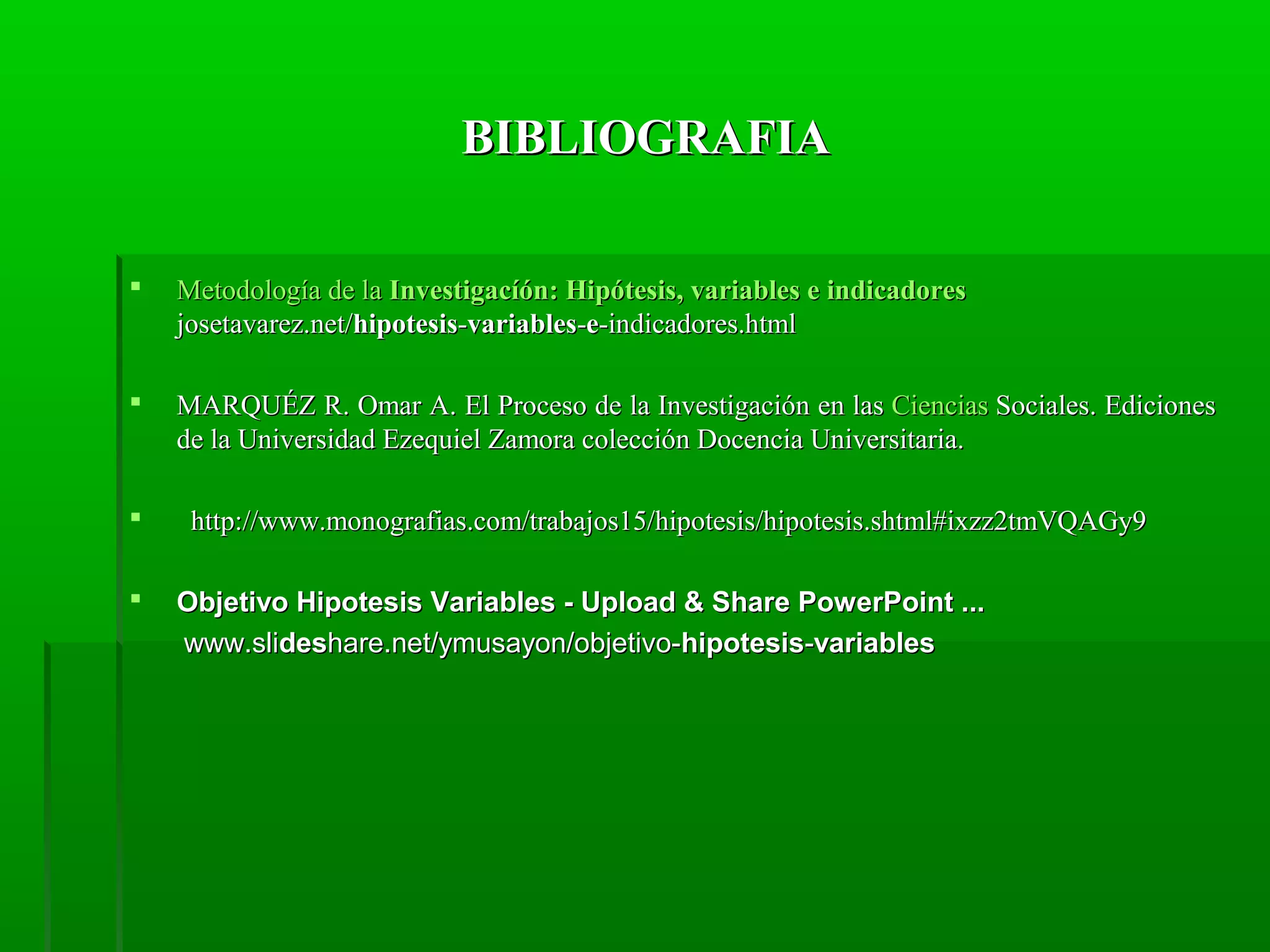 BIBLIOGRAFIA


Metodología de la Investigacíón: Hipótesis, variables e indicadores
josetavarez.net/hipotesis-variables-e-indicadores.html



MARQUÉZ R. Omar A. El Proceso de la Investigación en las Ciencias Sociales. Ediciones
de la Universidad Ezequiel Zamora colección Docencia Universitaria.




http://www.monografias.com/trabajos15/hipotesis/hipotesis.shtml#ixzz2tmVQAGy9
Objetivo Hipotesis Variables - Upload & Share PowerPoint ...
www.slideshare.net/ymusayon/objetivo-hipotesis-variables

 