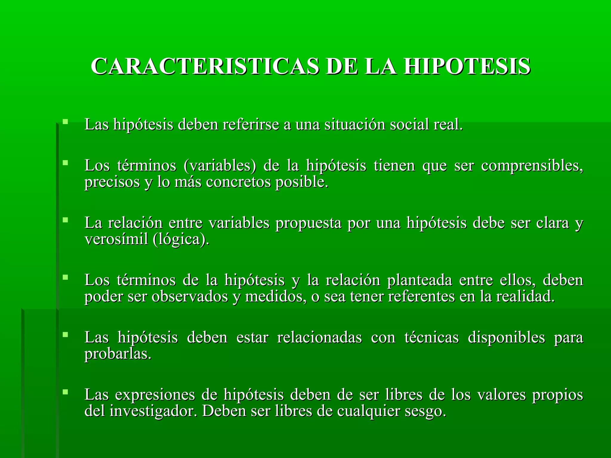 CARACTERISTICAS DE LA HIPOTESIS
 Las hipótesis deben referirse a una situación social real.
 Los términos (variables) de la hipótesis tienen que ser comprensibles,
precisos y lo más concretos posible.
 La relación entre variables propuesta por una hipótesis debe ser clara y
verosímil (lógica).
 Los términos de la hipótesis y la relación planteada entre ellos, deben
poder ser observados y medidos, o sea tener referentes en la realidad.
 Las hipótesis deben estar relacionadas con técnicas disponibles para
probarlas.
 Las expresiones de hipótesis deben de ser libres de los valores propios
del investigador. Deben ser libres de cualquier sesgo.

 