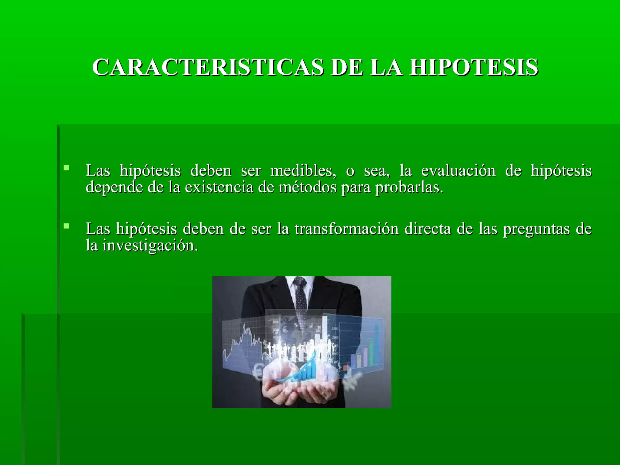CARACTERISTICAS DE LA HIPOTESIS

 Las hipótesis deben ser medibles, o sea, la evaluación de hipótesis
depende de la existencia de métodos para probarlas.
 Las hipótesis deben de ser la transformación directa de las preguntas de
la investigación.

 