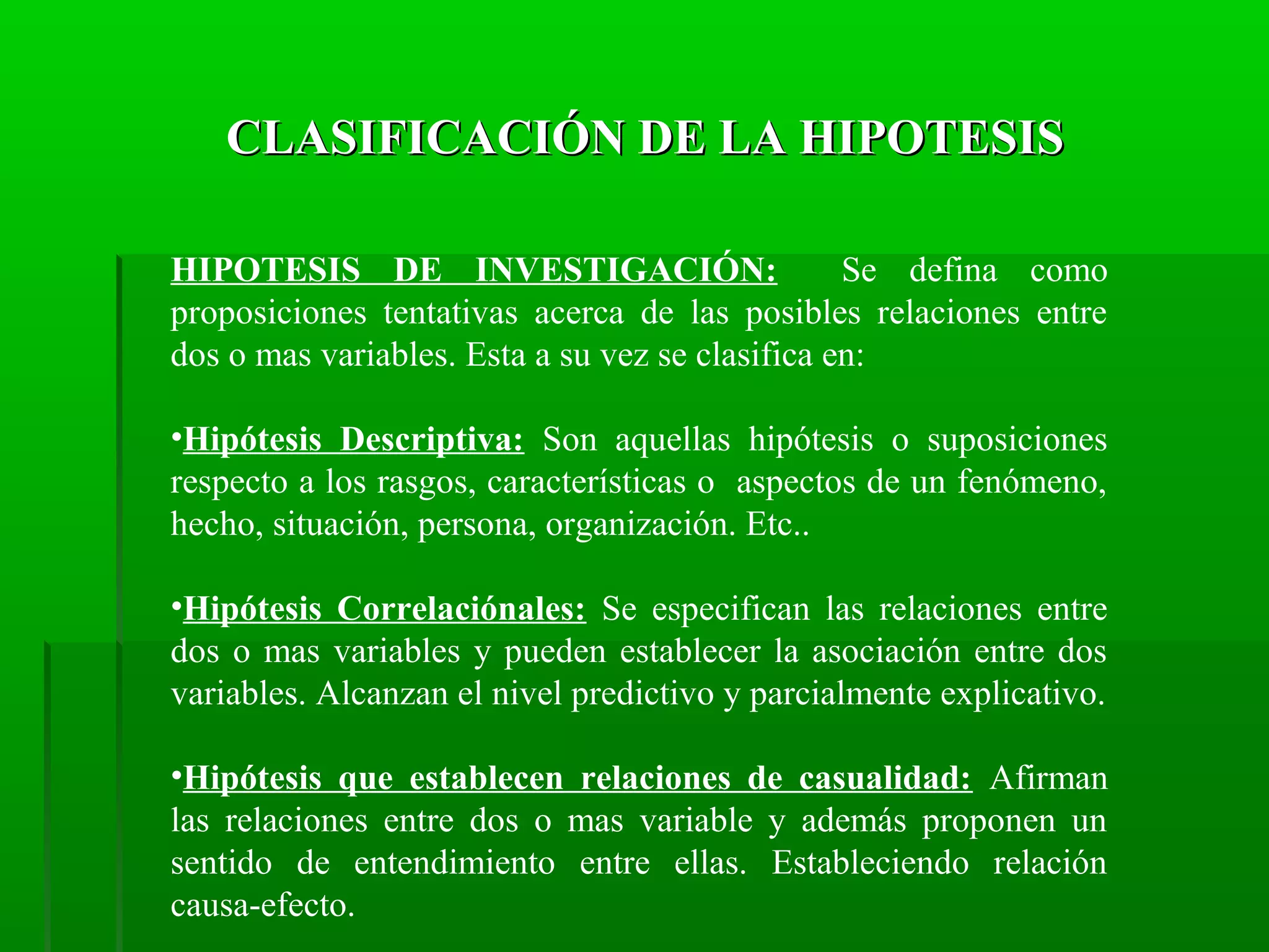 CLASIFICACIÓN DE LA HIPOTESIS
HIPOTESIS DE INVESTIGACIÓN:
Se defina como
proposiciones tentativas acerca de las posibles relaciones entre
dos o mas variables. Esta a su vez se clasifica en:
•Hipótesis Descriptiva: Son aquellas hipótesis o suposiciones
respecto a los rasgos, características o aspectos de un fenómeno,
hecho, situación, persona, organización. Etc..
•Hipótesis Correlaciónales: Se especifican las relaciones entre
dos o mas variables y pueden establecer la asociación entre dos
variables. Alcanzan el nivel predictivo y parcialmente explicativo.
•Hipótesis que establecen relaciones de casualidad: Afirman
las relaciones entre dos o mas variable y además proponen un
sentido de entendimiento entre ellas. Estableciendo relación
causa-efecto.

 