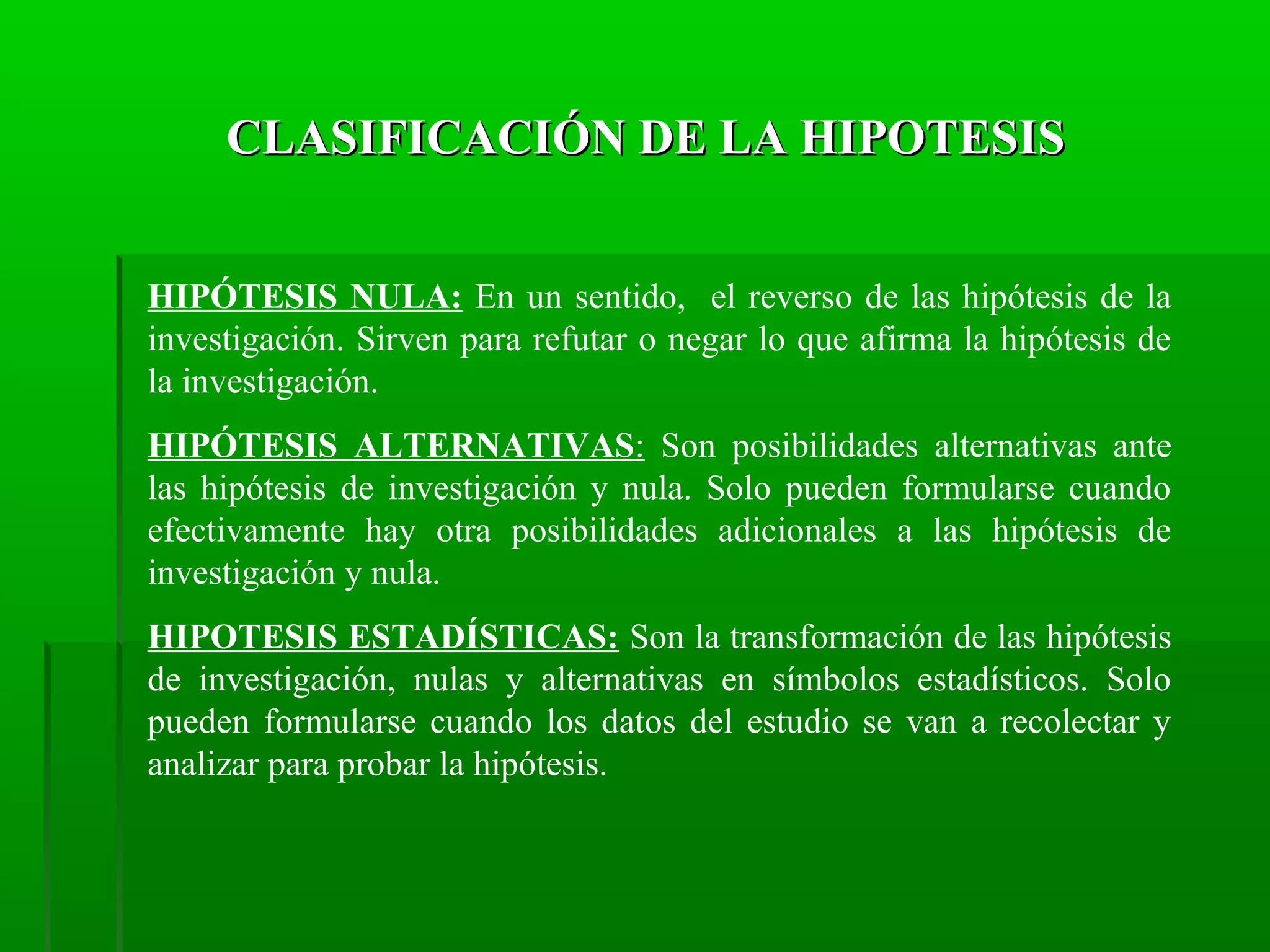 CLASIFICACIÓN DE LA HIPOTESIS
HIPÓTESIS NULA: En un sentido, el reverso de las hipótesis de la
investigación. Sirven para refutar o negar lo que afirma la hipótesis de
la investigación.
HIPÓTESIS ALTERNATIVAS: Son posibilidades alternativas ante
las hipótesis de investigación y nula. Solo pueden formularse cuando
efectivamente hay otra posibilidades adicionales a las hipótesis de
investigación y nula.
HIPOTESIS ESTADÍSTICAS: Son la transformación de las hipótesis
de investigación, nulas y alternativas en símbolos estadísticos. Solo
pueden formularse cuando los datos del estudio se van a recolectar y
analizar para probar la hipótesis.

 