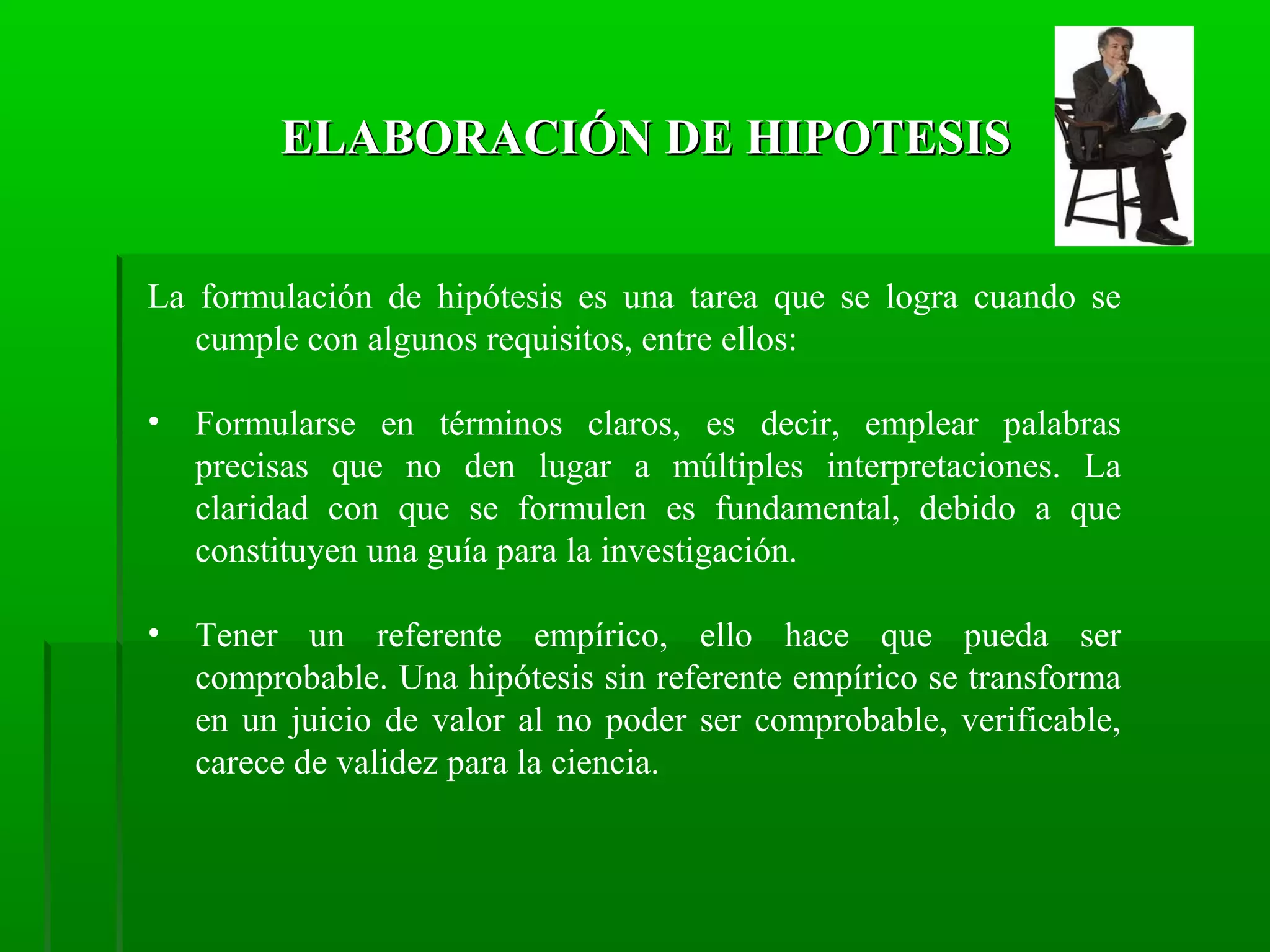 ELABORACIÓN DE HIPOTESIS
La formulación de hipótesis es una tarea que se logra cuando se
cumple con algunos requisitos, entre ellos:
•

Formularse en términos claros, es decir, emplear palabras
precisas que no den lugar a múltiples interpretaciones. La
claridad con que se formulen es fundamental, debido a que
constituyen una guía para la investigación.

•

Tener un referente empírico, ello hace que pueda ser
comprobable. Una hipótesis sin referente empírico se transforma
en un juicio de valor al no poder ser comprobable, verificable,
carece de validez para la ciencia.

 