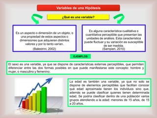 Variables de una Hipótesis
¿Qué es una variable?

Es un aspecto o dimensión de un objeto, o
una propiedad de estos aspectos o
dimensiones que adquieren distintos
valores y por lo tanto varían.
(Balestrini, 2002)

Es alguna característica cualitativa o
cuantitativa perceptible que presentan las
unidades de análisis. Esta característica
puede fluctuar y su variación es susceptible
de ser medida.
(Sampieri, 2010)
EJEMPLOS

El sexo es una variable, ya que se dispone de características externas perceptibles, que permiten
diferenciar entre las dos formas posibles en que puede manifestarse este concepto: hombre y
mujer, o masculino y femenino.
La edad es también una variable, ya que no solo se
dispone de elementos perceptibles que facilitan conocer
qué edad aproximada tienen los individuos sino que,
además se puede clasificar quienes tienen determinada
edad. Se podría clasificar dentro de una población varios
grupos atendiendo a la edad: menores de 15 años, de 15
a 20 años.

 