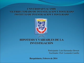 UNIVERSIDAD YACAMBU
VICERRECTORADO DE INVESTIGACIÓN Y POSTGRADO
INSTITUTO DE INVESTIGACIÓN Y POSTGRADO

HIPOTESIS Y VARIABLES DE LA
INVESTIGACIÓN
Participante: Luis Hernandez Bowen
Facilitador: Prof. Leonardo Castillo
Barquisimeto, Febrero de 2014

 