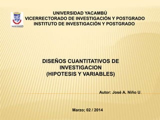 UNIVERSIDAD YACAMBÚ
VICERRECTORADO DE INVESTIGACIÓN Y POSTGRADO
INSTITUTO DE INVESTIGACIÓN Y POSTGRADO

DISEÑOS CUANTITATIVOS DE
INVESTIGACION
(HIPOTESIS Y VARIABLES)

Autor: José A. Niño U.

Marzo; 02 / 2014

 