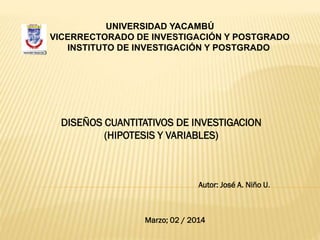 UNIVERSIDAD YACAMBÚ
VICERRECTORADO DE INVESTIGACIÓN Y POSTGRADO
INSTITUTO DE INVESTIGACIÓN Y POSTGRADO

DISEÑOS CUANTITATIVOS DE INVESTIGACION
(HIPOTESIS Y VARIABLES)

Autor: José A. Niño U.

Marzo; 02 / 2014

 