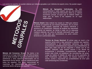 Los juicios de expertos se pueden obtener por métodos grupales o por métodos de experto único. Se pueden seguir:
Método de Agregados Individuales: Se pide
individualmente a cada experto que dé una estimación
directa de los ítems del instrumento. Éste es un método
económico porque, al igual que el método Delphi no
exige que se reúna a los expertos en un lugar
determinado.
Método Delphi: Este método fue creado en 1948 para obtener
la opinión de expertos de una manera sistemática. En un primer
momento, cada experto responde de manera individual y
anónima a un cuestionario. Después se analizan las respuestas
del conjunto de expertos, se remite a cada uno la respuesta
mediana obtenida, así como el intervalo intercuartil para cada
cuestión y se les pide que reconsideren su juicio anterior,
teniendo en cuenta estos datos.
Técnica de Grupo Nominal: El primer paso es reunir a los
expertos (entre ocho y diez personas) y pedirles que registren,
individualmente y sin intercambiar opiniones, sus propias
puntuaciones y consideraciones respecto a las probabilidades de
error para cada una de las preguntas o tareas que se les
detallan. Después, cada experto expone a los demás las
puntuaciones y principales consideraciones registradas y al
acabar esta ronda, se establecen las coincidencias del grupo.
Luego se realiza un debate de cada uno de los apartados de
ésta. Finalmente, cada experto, de manera individual y por
escrito, puntúa y argumenta las probabilidades de error para
cada tarea/pregunta considerada.
Método del Consenso Grupal: Se reúne a los
expertos en un lugar determinado, se indica al grupo
que su tarea consiste en lograr una estimación de la
pertinencia y otros aspectos relacionados con la
elaboración de los ítemes, que sea satisfactoria para
todos los expertos. Con estas instrucciones se
maximizan los intercambios de información y
opiniones dentro del grupo de expertos.
 