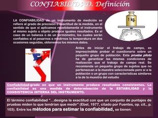El término confiabilidad “…designa la exactitud con que un conjunto de puntajes de
pruebas miden lo que tendrían que medir” (Ebel, 1977, citado por Fuentes, op. cit., p.
103). Entre los métodos para estimar la confiabilidad, se tienen:
CONFIABILIDAD. Definición
LA CONFIABILIDAD de un instrumento de medición se
refiere al grado de precisión o exactitud de la medida, en el
sentido de que si aplicamos repetidamente el instrumento
al mismo sujeto u objeto produce iguales resultados. Es el
caso de un balanza o de un termómetro, los cuales serán
confiables si al pesarnos o medirnos la temperatura en dos
ocasiones seguidas, obtenemos los mismos datos.
Antes de iniciar el trabajo de campo, es
imprescindible probar el cuestionario sobre un
pequeño grupo de población. Esta prueba piloto
ha de garantizar las mismas condiciones de
realización que el trabajo de campo real. Se
recomienda un pequeño grupo de sujetos que no
pertenezcan a la muestra seleccionada pero sí a la
población o un grupo con características similares
a la de la muestra del estudio
Confiabilidad-grado en que un instrumento produce resultados consistentes. La
confiabilidad es una medida de determinación de la ESTABILIDAD y la
CONSISTENCIA INTERNA DEL INSTRUMENTO.
 