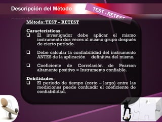 Descripción del Método
Método:TEST – RETEST
Características:
 El investigador debe aplicar el mismo
instrumento dos veces al mismo grupo después
de cierto período.
 Debe calcular la confiabilidad del instrumento
ANTES de la aplicación definitiva del mismo.
 Coeficiente de Correlación de Pearson
altamente positivo = Instrumento confiable.
Debilidades:
 El periodo de tiempo (corto – largo) entre las
mediciones puede confundir el coeficiente de
confiabilidad.
 