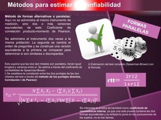 Métodos para estimar la Confiabilidad
𝑟12 =
𝑁 𝑋1 𝑋2 − 𝑋1)( 𝑋2
𝑁 𝑋 2
₁ − 𝑋1 ²𝐈𝑁 2
2
𝑋 − ( 𝑋2) ²
Esto supone que las dos test mitades son paralelos, tienen igual
longitud y varianza entre sí. Se estima a través del coeficiente de
confiabilidad de Spearman-Brown:
i) Se establece la correlación entre los dos puntajes de las dos
mitades del test a través del método de los puntajes directos,
Correlación r de Pearson:
ii) Estimación del test completo (Spearman-Brown) con
la fórmula:
Se interpreta la prueba de hemitest como coeficiente de
consistencia interna, ya que una sola prueba contiene las dos
formas equivalentes y su énfasis lo pone en las puntuaciones de
los sujetos, no en los ítemes.
rtt=
2𝑟12
1+𝑟12
Método de formas alternativas o paralelas:
Aquí no se administra el mismo instrumento de
medición, sino dos o más versiones
equivalentes de este. Coeficiente de
correlación producto-momento de Pearson.
Se administra el instrumento dos veces a la
misma población. La segunda se cambia el
orden de preguntas y se construye una versión
equivalente a la primera se comparan para
determinar si son similares o discrepantes
 