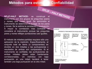 Métodos para estimar la Confiabilidad
SPLIF-HALF METHOD- se construye el
instrumento con dos grupos de preguntas (pares
y nones) que midan igual. Se administra el
instrumento se determina el puntaje de los pares
y nones. Se le estima la correlación y puntuación.
A mayor la correlación mas confiable se
considera el instrumento porque las preguntas
pares y nones reflejan puntaciones casi iguales.
El método de mitades-partidas requiere sólo una
aplicación de la medición. Específicamente, el
conjunto total de ítems (o componentes) es
dividido en dos mitades y las puntuaciones o
resultados de ambas son comparados. Si el
instrumento es confiable, las puntuaciones de
ambas mitades deben estar fuertemente
correlacionadas. Un individuo con baja
puntuación en una mitad, tenderá a tener
también una baja puntuación en la otra mitad.
 