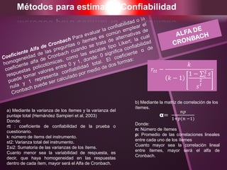 Métodos para estimar la Confiabilidad
a) Mediante la varianza de los ítemes y la varianza del
puntaje total (Hernández Sampieri et al, 2003)
Donde:
rtt : coeficiente de confiabilidad de la prueba o
cuestionario.
k: número de ítems del instrumento.
st2: Varianza total del instrumento.
Σsi2: Sumatoria de las varianzas de los ítems.
Cuanto menor sea la variabilidad de respuesta, es
decir, que haya homogeneidad en las respuestas
dentro de cada ítem, mayor será el Alfa de Cronbach.
b) Mediante la matriz de correlación de los
ítemes.
α=
𝑛𝑝
1+𝑝(𝑛 −1)
Donde:
n: Número de ítemes
p: Promedio de las correlaciones lineales
entre cada uno de los ítemes
Cuanto mayor sea la correlación lineal
entre ítemes, mayor será el alfa de
Cronbach.
𝑟𝑡𝑡 −
𝑘
𝑘 − 1
1 − 𝑖
2
𝑠
𝑠
2
𝑡
 